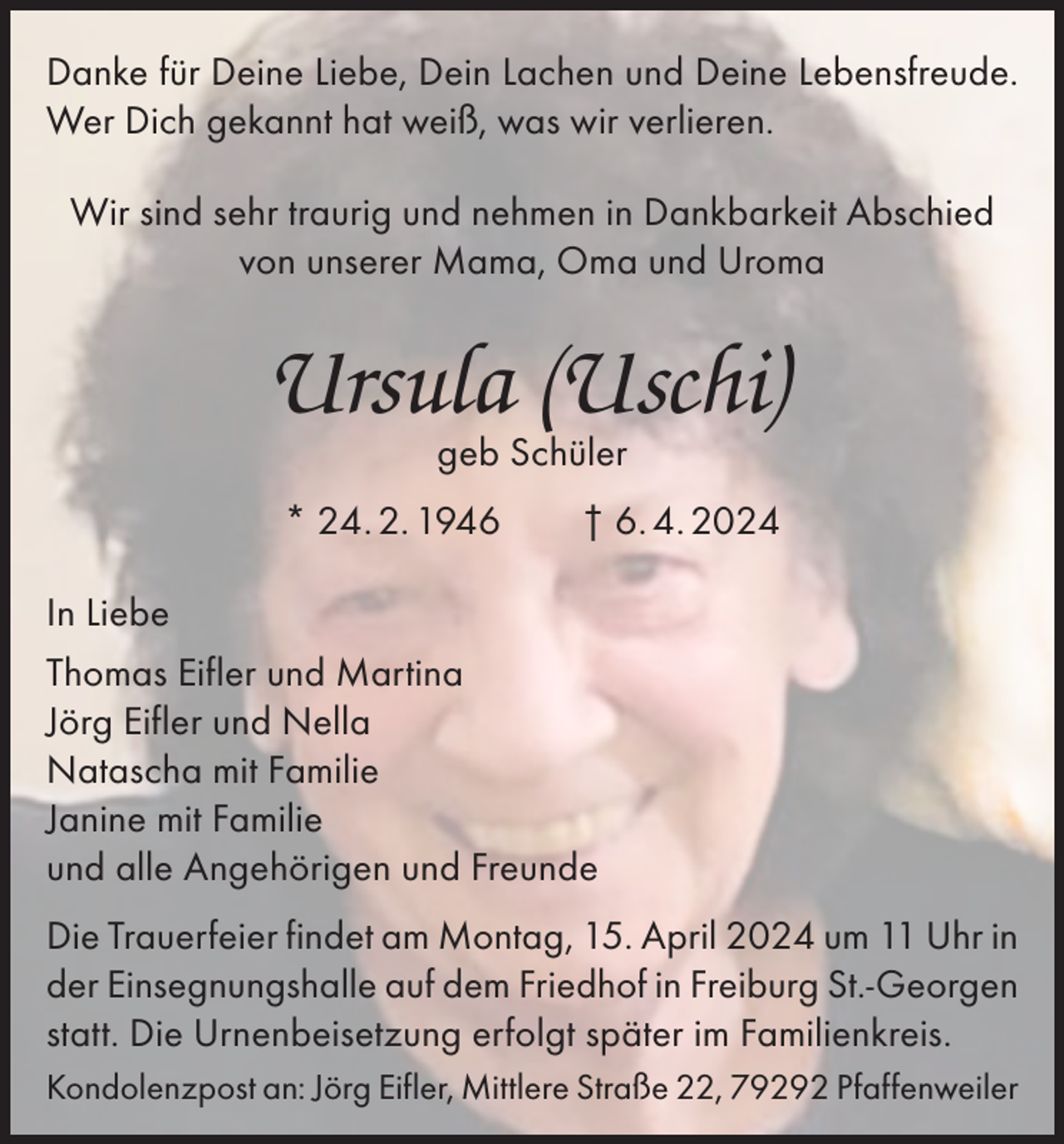 <p>Danke für Deine Liebe, Dein Lachen und Deine Lebensfreude.<br />Wer Dich gekannt hat weiß, was wir verlieren.<br />Wir sind sehr traurig und nehmen in Dankbarkeit Abschied<br />von unserer Mama, Oma und Uroma</p><p>Ursula (Uschi)<br />geb Schüler</p><p>* 24. 2. 1946 † 6. 4. 2024<br />In Liebe<br />Thomas Eifler und Martina<br />Jörg Eifler und Nella<br />Natascha mit Familie<br />Janine mit Familie<br />und alle Angehörigen und Freunde<br />Die Trauerfeier findet am Montag, 15. April 2024 um 11 Uhr in<br />der Einsegnungshalle auf dem Friedhof in Freiburg St.-Georgen<br />statt. Die Urnenbeisetzung erfolgt später im Familienkreis.<br />Kondolenzpost an: Jörg Eifler, Mittlere Straße 22, 79292 Pfaffenweiler</p>
