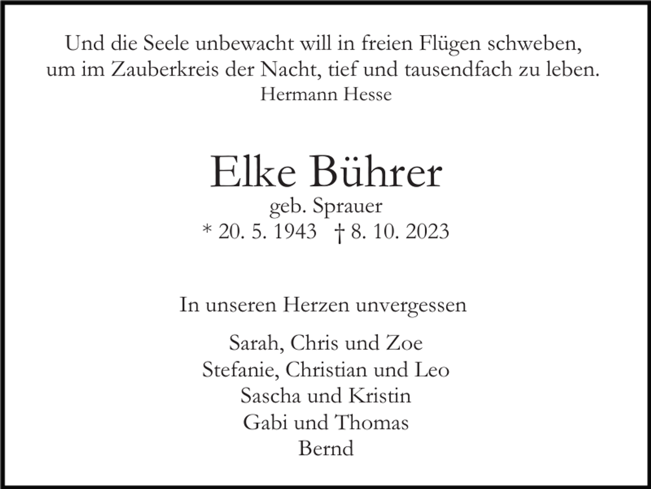 <p>Und die Seele unbewacht will in freien Flügen schweben,<br />um im Zauberkreis der Nacht, tief und tausendfach zu leben.<br />Hermann Hesse</p><p>Elke Bührer</p><p>geb. Sprauer<br />* 20. 5. 1943 † 8. 10. 2023<br />In unseren Herzen unvergessen<br />Sarah, Chris und Zoe<br />Stefanie, Christian und Leo<br />Sascha und Kristin<br />Gabi und Thomas<br />Bernd</p>