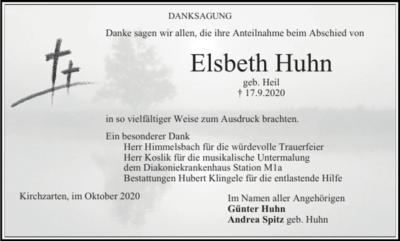 <p>DANKSAGUNG</p><p>Danke sagen wir allen, die ihre Anteilnahme beim Abschied von</p><p>Elsbeth Huhn<br />geb. Heil<br />† 17.9.2020<br />in so vielfältiger Weise zum Ausdruck brachten.<br />Ein besonderer Dank<br />Herr Himmelsbach für die würdevolle Trauerfeier<br />Herr Koslik für die musikalische Untermalung<br />dem Diakoniekrankenhaus Station M1a<br />Bestattungen Hubert Klingele für die entlastende Hilfe<br />Kirchzarten, im Oktober 2020</p><p>Im Namen aller Angehörigen<br />Günter Huhn<br />Andrea Spitz geb. Huhn</p>