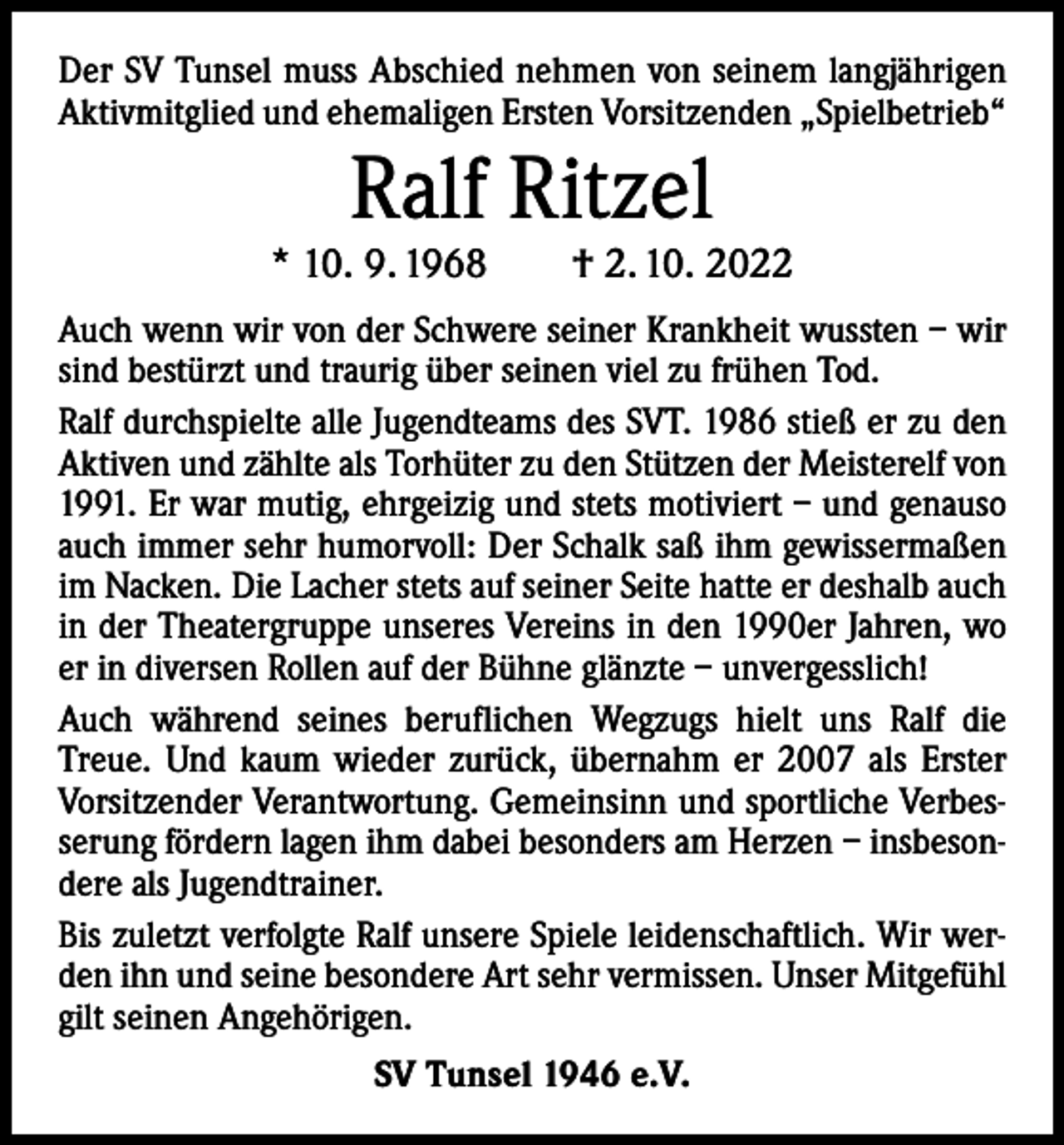 <p>Der SV Tunsel muss Abschied nehmen von seinem langjährigen<br />Aktivmitglied und ehemaligen Ersten Vorsitzenden „Spielbetrieb“</p><p>Ralf Ritzel</p><p>* 10. 9. 1968 † 2. 10. 2022<br />Auch wenn wir von der Schwere seiner Krankheit wussten – wir<br />sind bestürzt und traurig über seinen viel zu frühen Tod.<br />Ralf durchspielte alle Jugendteams des SVT. 1986 stieß er zu den<br />Aktiven und zählte als Torhüter zu den Stützen der Meisterelf von<br />1991. Er war mutig, ehrgeizig und stets motiviert – und genauso<br />auch immer sehr humorvoll: Der Schalk saß ihm gewissermaßen<br />im Nacken. Die Lacher stets auf seiner Seite hatte er deshalb auch<br />in der Theatergruppe unseres Vereins in den 1990er Jahren, wo<br />er in diversen Rollen auf der Bühne glänzte – unvergesslich!<br />Auch während seines beruflichen Wegzugs hielt uns Ralf die<br />Treue. Und kaum wieder zurück, übernahm er 2007 als Erster<br />Vorsitzender Verantwortung. Gemeinsinn und sportliche Verbesserung fördern lagen ihm dabei besonders am Herzen – insbesondere als Jugendtrainer.<br />Bis zuletzt verfolgte Ralf unsere Spiele leidenschaftlich. Wir werden ihn und seine besondere Art sehr vermissen. Unser Mitgefühl<br />gilt seinen Angehörigen.<br />SV Tunsel 1946 e.V.</p>