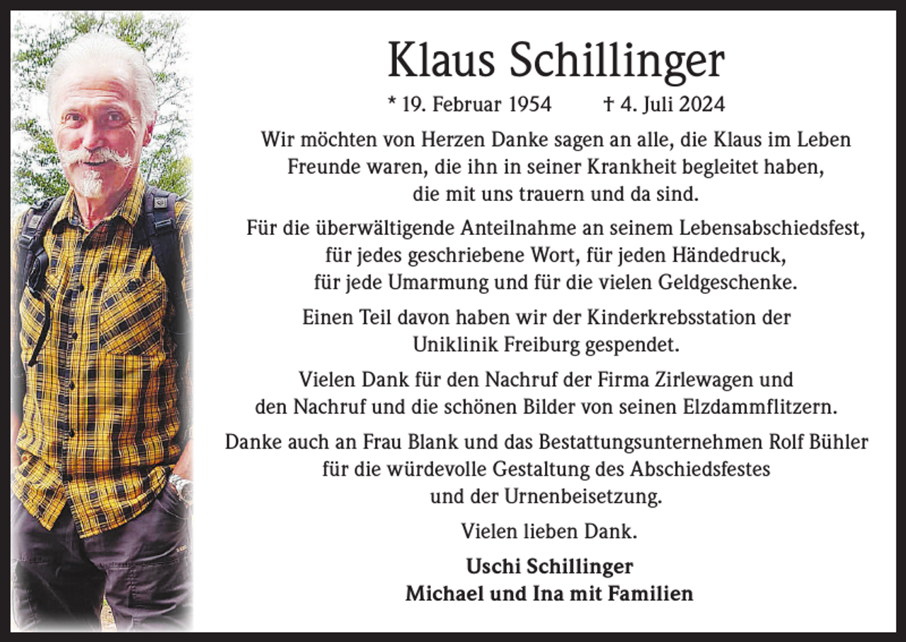 <p>Klaus Schillinger<br />* 19. Februar 1954</p><p>† 4. Juli 2024</p><p>Wir möchten von Herzen Danke sagen an alle, die Klaus im Leben<br />Freunde waren, die ihn in seiner Krankheit begleitet haben,<br />die mit uns trauern und da sind.<br />Für die überwältigende Anteilnahme an seinem Lebensabschiedsfest,<br />für jedes geschriebene Wort, für jeden Händedruck,<br />für jede Umarmung und für die vielen Geldgeschenke.<br />Einen Teil davon haben wir der Kinderkrebsstation der<br />Uniklinik Freiburg gespendet.<br />Vielen Dank für den Nachruf der Firma Zirlewagen und<br />den Nachruf und die schönen Bilder von seinen Elzdammflitzern.<br />Danke auch an Frau Blank und das Bestattungsunternehmen Rolf Bühler<br />für die würdevolle Gestaltung des Abschiedsfestes<br />und der Urnenbeisetzung.<br />Vielen lieben Dank.<br />Uschi Schillinger<br />Michael und Ina mit Familien</p>