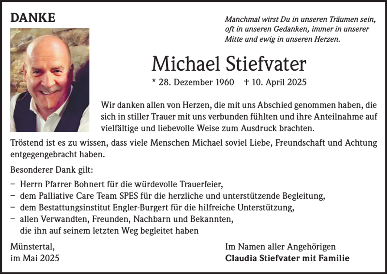 <p>DANKE</p><p>Manchmal wirst Du in unseren Träumen sein,<br />oft in unseren Gedanken, immer in unserer<br />Mitte und ewig in unseren Herzen.</p><p>Michael Stiefvater<br />* 28. Dezember 1960 † 10. April 2025<br />Wir danken allen von Herzen, die mit uns Abschied genommen haben, die<br />sich in stiller Trauer mit uns verbunden fühlten und ihre Anteilnahme auf<br />vielfältige und liebevolle Weise zum Ausdruck brachten.<br />Tröstend ist es zu wissen, dass viele Menschen Michael soviel Liebe, Freundschaft und Achtung<br />entgegengebracht haben.<br />Besonderer Dank gilt:<br />– Herrn Pfarrer Bohnert für die würdevolle Trauerfeier,<br />– dem Palliative Care Team SPES für die herzliche und unterstützende Begleitung,<br />– dem Bestattungsinstitut Engler-Burgert für die hilfreiche Unterstützung,<br />– allen Verwandten, Freunden, Nachbarn und Bekannten,<br />die ihn auf seinem letzten Weg begleitet haben<br />Münstertal,<br />im Mai 2025</p><p>Im Namen aller Angehörigen<br />Claudia Stiefvater mit Familie</p>