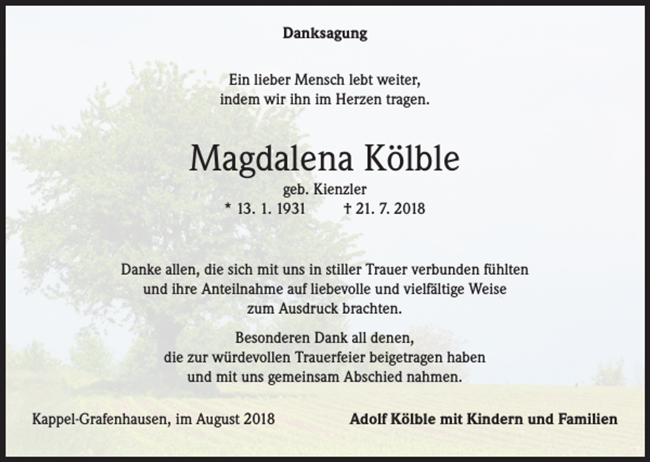 <p>Danksagung<br />Ein lieber Mensch lebt weiter,<br />indem wir ihn im Herzen tragen.</p><p>Magdalena Kölble<br />geb. Kienzler<br />* 13. 1. 1931<br />† 21. 7. 2018</p><p>Danke allen, die sich mit uns in stiller Trauer verbunden fühlten<br />und ihre Anteilnahme auf liebevolle und vielfältige Weise<br />zum Ausdruck brachten.<br />Besonderen Dank all denen,<br />die zur würdevollen Trauerfeier beigetragen haben<br />und mit uns gemeinsam Abschied nahmen.<br />Kappel-Grafenhausen, im August 2018</p><p>Adolf Kölble mit Kindern und Familien</p>