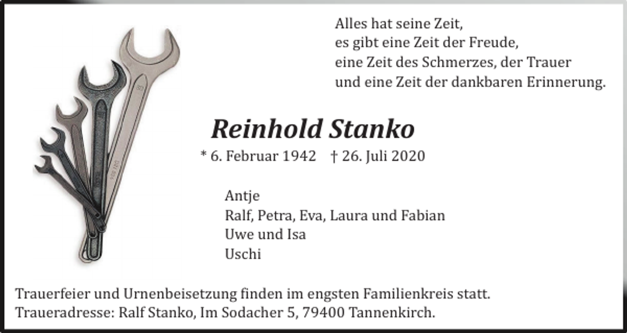 <p>Alles hat seine Zeit,<br />es gibt eine Zeit der Freude,<br />eine Zeit des Schmerzes, der Trauer<br />und eine Zeit der dankbaren Erinnerung.</p><p>Reinhold Stanko<br />* 6. Februar 1942 † 26. Juli 2020<br />Antje<br />Ralf, Petra, Eva, Laura und Fabian<br />Uwe und Isa<br />Uschi<br />Trauerfeier und Urnenbeisetzung finden im engsten Familienkreis statt.<br />Traueradresse: Ralf Stanko, Im Sodacher 5, 79400 Tannenkirch.</p>