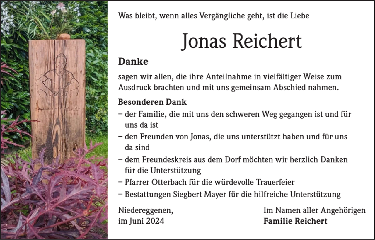 <p>Was bleibt, wenn alles Vergängliche geht, ist die Liebe</p><p>Jonas Reichert<br />Danke<br />sagen wir allen, die ihre Anteilnahme in vielfältiger Weise zum<br />Ausdruck brachten und mit uns gemeinsam Abschied nahmen.<br />Besonderen Dank<br />– der Familie, die mit uns den schweren Weg gegangen ist und für<br />uns da ist<br />– den Freunden von Jonas, die uns unterstützt haben und für uns<br />da sind<br />– dem Freundeskreis aus dem Dorf möchten wir herzlich Danken<br />für die Unterstützung<br />– Pfarrer Otterbach für die würdevolle Trauerfeier<br />– Bestattungen Siegbert Mayer für die hilfreiche Unterstützung<br />Niedereggenen,<br />im Juni 2024</p><p>Im Namen aller Angehörigen<br />Familie Reichert</p>