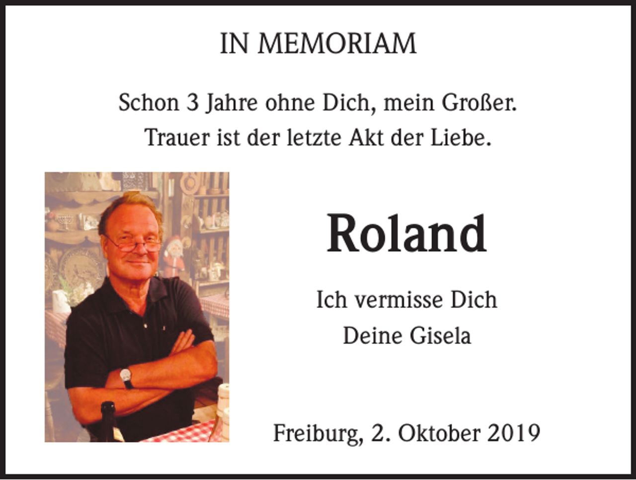 <p>IN MEMORIAM<br />Schon 3 Jahre ohne Dich, mein Großer.<br />Trauer ist der letzte Akt der Liebe.</p><p>Roland<br />Ich vermisse Dich<br />Deine Gisela</p><p>Freiburg, 2. Oktober 2019</p>