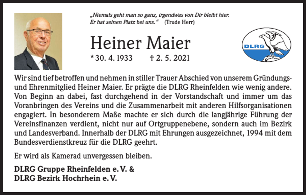 <p>„Niemals geht man so ganz, irgendwas von Dir bleibt hier.<br />Er hat seinen Platz bei uns.“ (Trude Herr)</p><p>Heiner Maier<br />* 30. 4. 1933 † 2. 5. 2021</p><p>Wir sind tief betroffen und nehmen in stiller Trauer Abschied von unserem ­Gründungsund Ehrenmitglied Heiner Maier. Er prägte die DLRG Rheinfelden wie wenig andere.<br />Von Beginn an dabei, fast durchgehend in der Vorstandschaft und immer um das<br />­Voranbringen des Vereins und die Zusammenarbeit mit anderen Hilfsorganisationen<br />engagiert. In besonderem Maße machte er sich durch die langjährige Führung der<br />Vereinsfinanzen verdient, nicht nur auf Ortgruppenebene, sondern auch im Bezirk<br />und Landesverband. Innerhalb der DLRG mit Ehrungen ausgezeichnet, 1994 mit dem<br />Bundesverdienstkreuz für die DLRG geehrt.<br />Er wird als Kamerad unvergessen bleiben.<br />DLRG Gruppe Rheinfelden e. V. &amp;<br />DLRG Bezirk Hochrhein e. V.</p>