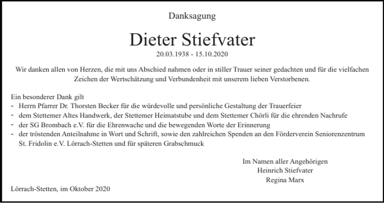 <p>Danksagung</p><p>Dieter Stiefvater<br />20.03.1938 - 15.10.2020<br />Wir danken allen von Herzen, die mit uns Abschied nahmen oder in stiller Trauer seiner gedachten und für die vielfachen<br />Zeichen der Wertschätzung und Verbundenheit mit unserem lieben Verstorbenen.<br />Ein besonderer Dank gilt<br />Herrn Pfarrer Dr. Thorsten Becker für die würdevolle und persönliche Gestaltung der Trauerfeier<br />dem Stettemer Altes Handwerk, der Stettemer Heimatstube und dem Stettemer Chörli für die ehrenden Nachrufe<br />der SG Brombach e.V. für die Ehrenwache und die bewegenden Worte der Erinnerung<br />der tröstenden Anteilnahme in Wort und Schrift, sowie den zahlreichen Spenden an den Förderverein Seniorenzentrum<br />St. Fridolin e.V. Lörrach-Stetten und für späteren Grabschmuck</p><p>-</p><p>Im Namen aller Angehörigen<br />Heinrich Stiefvater<br />Regina Marx<br />Lörrach-Stetten, im Oktober 2020</p>