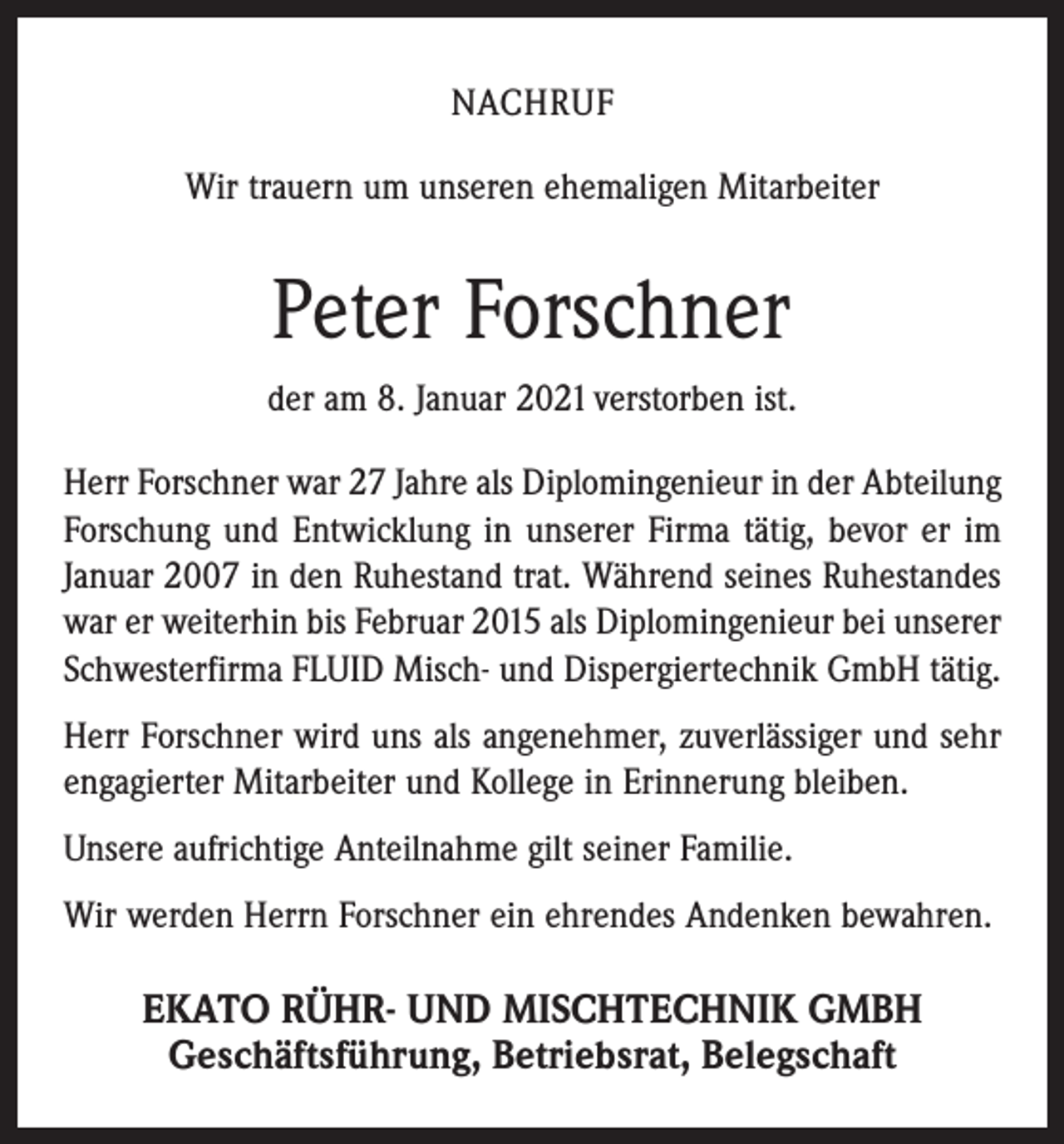 <p>NACHRUF<br />Wir trauern um unseren ehemaligen Mitarbeiter</p><p>Peter Forschner<br />der am 8. Januar 2021 verstorben ist.<br />Herr Forschner war 27 Jahre als Diplomingenieur in der Abteilung<br />Forschung und Entwicklung in unserer Firma tätig, bevor er im<br />Januar 2007 in den Ruhestand trat. Während seines Ruhestandes<br />war er weiterhin bis Februar 2015 als Diplomingenieur bei unserer<br />Schwesterfirma FLUID Misch- und Dispergiertechnik GmbH tätig.<br />Herr Forschner wird uns als angenehmer, zuverlässiger und sehr<br />engagierter Mitarbeiter und Kollege in Erinnerung bleiben.<br />Unsere aufrichtige Anteilnahme gilt seiner Familie.<br />Wir werden Herrn Forschner ein ehrendes Andenken bewahren.</p><p>EKATO RÜHR- UND MISCHTECHNIK GMBH<br />Geschäftsführung, Betriebsrat, Belegschaft</p>