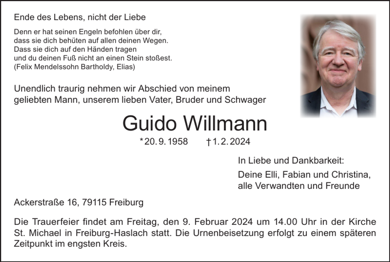 <p>Ende des Lebens, nicht der Liebe<br />Denn er hat seinen Engeln befohlen über dir,<br />dass sie dich behüten auf allen deinen Wegen.<br />Dass sie dich auf den Händen tragen<br />und du deinen Fuß nicht an einen Stein stoßest.<br />(Felix Mendelssohn Bartholdy, Elias)</p><p>Unendlich traurig nehmen wir Abschied von meinem<br />geliebten Mann, unserem lieben Vater, Bruder und Schwager</p><p>Guido Willmann<br />* 20. 9. 1958</p><p>† 1. 2. 2024</p><p>In Liebe und Dankbarkeit:<br />Deine Elli, Fabian und Christina,<br />alle Verwandten und Freunde<br />Ackerstraße 16, 79115 Freiburg<br />Die Trauerfeier findet am Freitag, den 9. Februar 2024 um 14.00 Uhr in der Kirche<br />St. Michael in Freiburg-Haslach statt. Die Urnenbeisetzung erfolgt zu einem späteren<br />Zeitpunkt im engsten Kreis.</p>