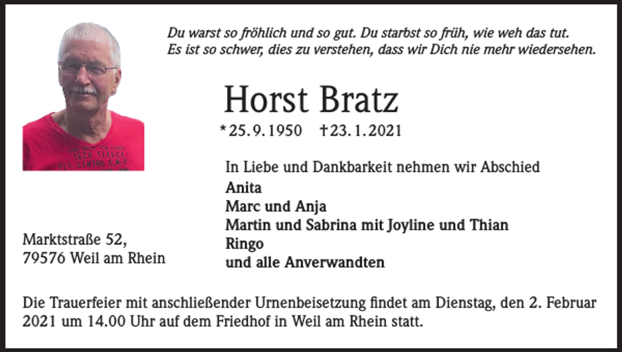 <p>Du warst so fröhlich und so gut. Du starbst so früh, wie weh das tut.<br />Es ist so schwer, dies zu verstehen, dass wir Dich nie mehr wiedersehen.</p><p>Horst Bratz</p><p>* 25. 9. 1950</p><p>Marktstraße 52,<br />79576 Weil am Rhein</p><p>† 23. 1. 2021</p><p>In Liebe und Dankbarkeit nehmen wir Abschied<br />Anita<br />Marc und Anja<br />Martin und Sabrina mit Joyline und Thian<br />Ringo<br />und alle Anverwandten</p><p>Die Trauerfeier mit anschließender Urnenbeisetzung findet am Dienstag, den 2. Februar<br />2021 um 14.00 Uhr auf dem Friedhof in Weil am Rhein statt.</p>
