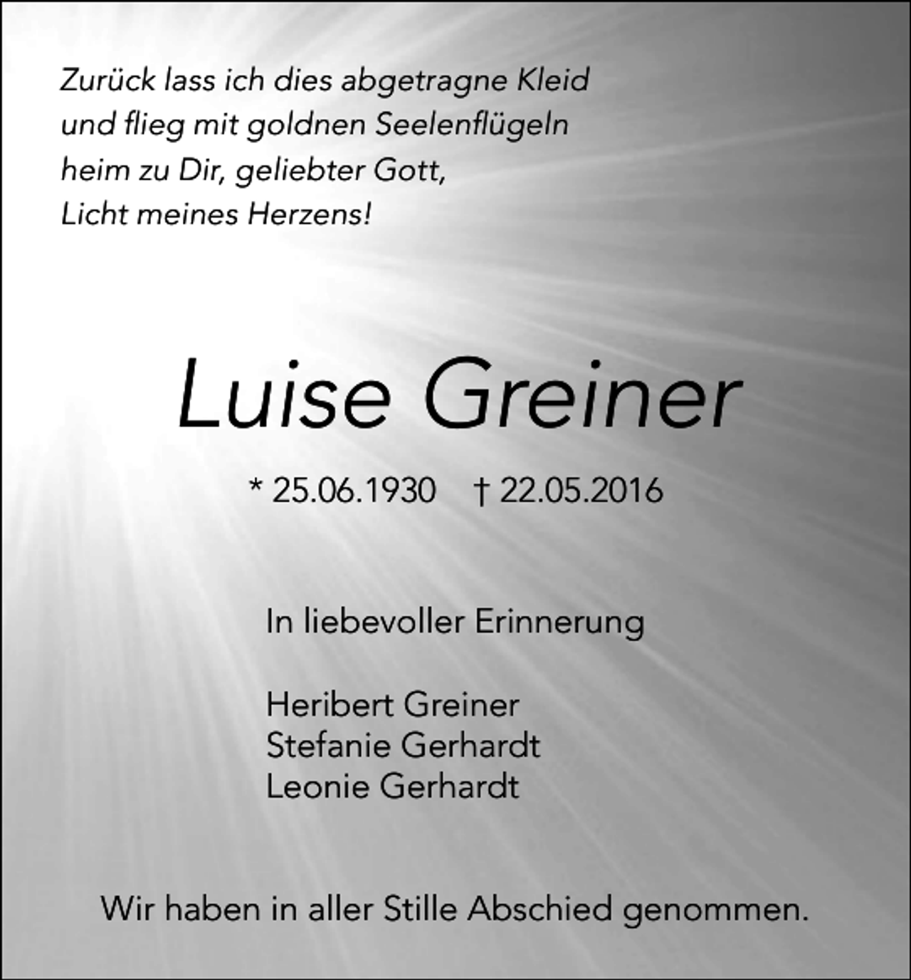 <p>Zurück lass ich dies abgetragne Kleid<br />und ﬂieg mit goldnen Seelenﬂügeln<br />heim zu Dir, geliebter Gott,<br />Licht meines Herzens!</p><p>Luise Greiner<br />* 25.06.1930</p><p>† 22.05.2016</p><p>In liebevoller Erinnerung<br />Heribert Greiner<br />Stefanie Gerhardt<br />Leonie Gerhardt</p><p>Wir haben in aller Stille Abschied genommen.</p>