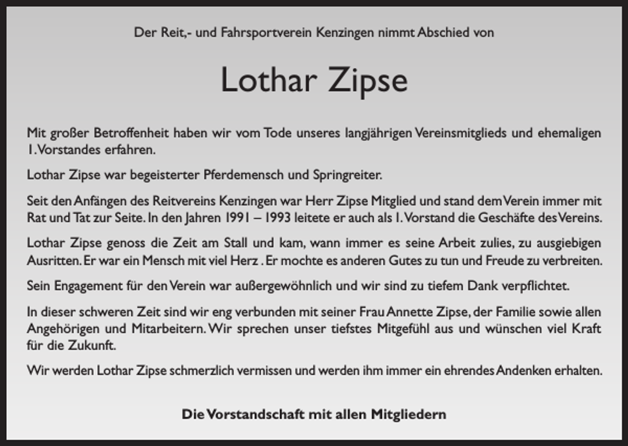<p>Der Reit,- und Fahrsportverein Kenzingen nimmt Abschied von</p><p>Lothar Zipse<br />Mit großer Betroffenheit haben wir vom Tode unseres langjährigen Vereinsmitglieds und ehemaligen<br />1.Vorstandes erfahren.<br />Lothar Zipse war begeisterter Pferdemensch und Springreiter.<br />Seit den Anfängen des Reitvereins Kenzingen war Herr Zipse Mitglied und stand dem Verein immer mit<br />Rat und Tat zur Seite. In den Jahren 1991 – 1993 leitete er auch als 1. Vorstand die Geschäfte des Vereins.<br />Lothar Zipse genoss die Zeit am Stall und kam, wann immer es seine Arbeit zulies, zu ausgiebigen<br />Ausritten. Er war ein Mensch mit viel Herz . Er mochte es anderen Gutes zu tun und Freude zu verbreiten.<br />Sein Engagement für den Verein war außergewöhnlich und wir sind zu tiefem Dank verpflichtet.<br />In dieser schweren Zeit sind wir eng verbunden mit seiner Frau Annette Zipse, der Familie sowie allen<br />Angehörigen und Mitarbeitern. Wir sprechen unser tiefstes Mitgefühl aus und wünschen viel Kraft<br />für die Zukunft.<br />Wir werden Lothar Zipse schmerzlich vermissen und werden ihm immer ein ehrendes Andenken erhalten.<br />Die Vorstandschaft mit allen Mitgliedern</p>