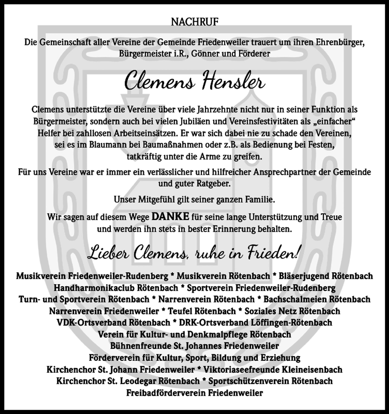 <p>NACHRUF<br />Die Gemeinschaft aller Vereine der Gemeinde Friedenweiler trauert um ihren Ehrenbürger,<br />Bürgermeister i.R., Gönner und Förderer</p><p>Clemens Hensler<br />Clemens unterstützte die Vereine über viele Jahrzehnte nicht nur in seiner Funktion als<br />Bürgermeister, sondern auch bei vielen Jubiläen und Vereinsfestivitäten als „einfacher“<br />Helfer bei zahllosen Arbeitseinsätzen. Er war sich dabei nie zu schade den Vereinen,<br />sei es im Blaumann bei Baumaßnahmen oder z.B. als Bedienung bei Festen,<br />tatkräftig unter die Arme zu greifen.<br />Für uns Vereine war er immer ein verlässlicher und hilfreicher Ansprechpartner der Gemeinde<br />und guter Ratgeber.<br />Unser Mitgefühl gilt seiner ganzen Familie.<br />Wir sagen auf diesem Wege DANKE für seine lange Unterstützung und Treue<br />und werden ihn stets in bester Erinnerung behalten.</p><p>Lieber Clemens, ruhe in Frieden!<br />Musikverein Friedenweiler-Rudenberg * Musikverein Rötenbach * Bläserjugend Rötenbach<br />Handharmonikaclub Rötenbach * Sportverein Friedenweiler-Rudenberg<br />Turn- und Sportverein Rötenbach * Narrenverein Rötenbach * Bachschalmeien Rötenbach<br />Narrenverein Friedenweiler * Teufel Rötenbach * Soziales Netz Rötenbach<br />VDK-Ortsverband Rötenbach * DRK-Ortsverband Löffingen-Rötenbach<br />Verein für Kultur- und Denkmalpflege Rötenbach<br />Bühnenfreunde St. Johannes Friedenweiler<br />Förderverein für Kultur, Sport, Bildung und Erziehung<br />Kirchenchor St. Johann Friedenweiler * Viktoriaseefreunde Kleineisenbach<br />Kirchenchor St. Leodegar Rötenbach * Sportschützenverein Rötenbach<br />Freibadförderverein Friedenweiler</p>
