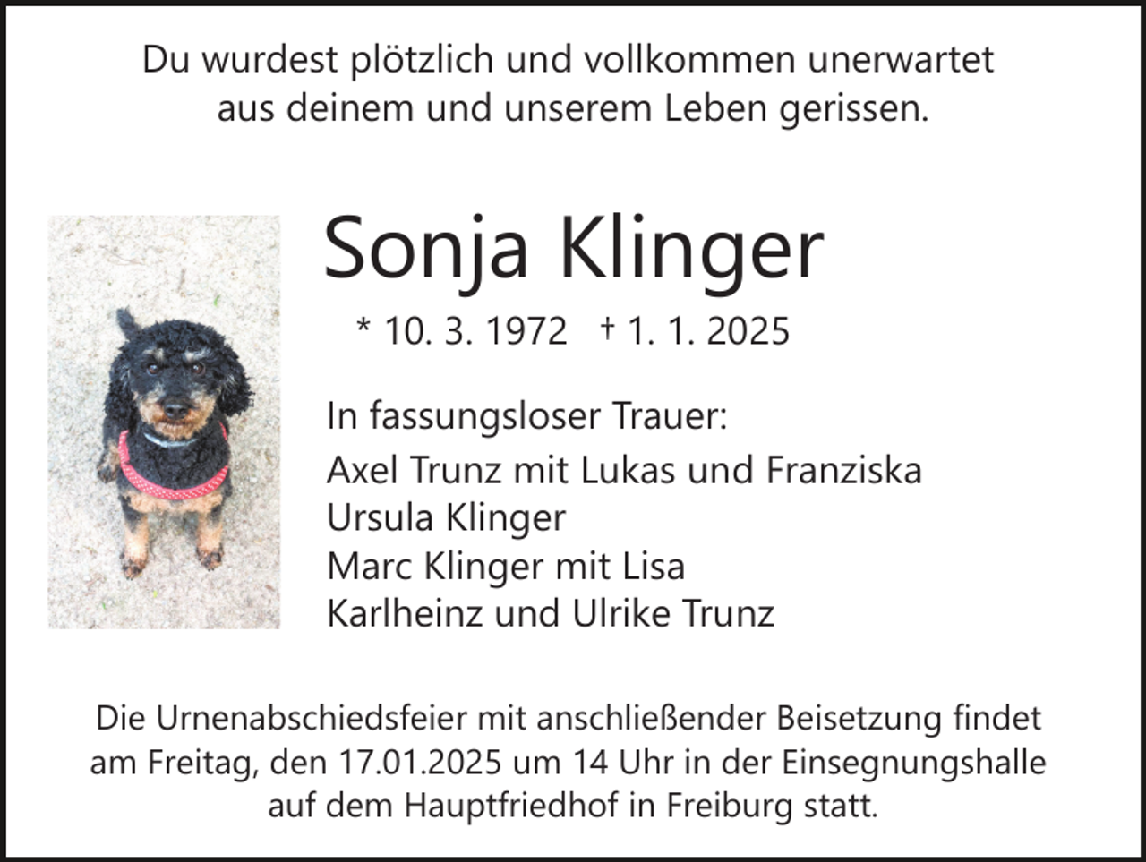 <p>Du wurdest plötzlich und vollkommen unerwartet<br />aus deinem und unserem Leben gerissen.</p><p>Sonja Klinger<br />* 10. 3. 1972 † 1. 1. 2025<br />In fassungsloser Trauer:<br />Axel Trunz mit Lukas und Franziska<br />Ursula Klinger<br />Marc Klinger mit Lisa<br />Karlheinz und Ulrike Trunz<br />Die Urnenabschiedsfeier mit anschließender Beisetzung findet<br />am Freitag, den 17.01.2025 um 14 Uhr in der Einsegnungshalle<br />auf dem Hauptfriedhof in Freiburg statt.</p>