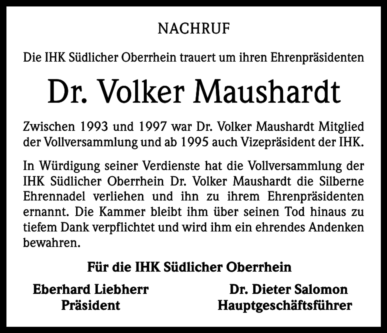 <p>NACHRUF<br />Die IHK Südlicher Oberrhein trauert um ihren Ehrenpräsidenten</p><p>Dr. Volker Maushardt<br />Zwischen 1993 und 1997 war Dr. Volker Maushardt Mitglied<br />der Vollversammlung und ab 1995 auch Vizepräsident der IHK.<br />In Würdigung seiner Verdienste hat die Vollversammlung der<br />IHK Südlicher Oberrhein Dr. Volker Maushardt die Silberne<br />Ehrennadel verliehen und ihn zu ihrem Ehrenpräsidenten<br />ernannt. Die Kammer bleibt ihm über seinen Tod hinaus zu<br />tiefem Dank verpflichtet und wird ihm ein ehrendes Andenken<br />bewahren.</p><p>Für die IHK Südlicher Oberrhein<br />Eberhard Liebherr<br />Präsident</p><p>Dr. Dieter Salomon<br />Hauptgeschäftsführer</p>