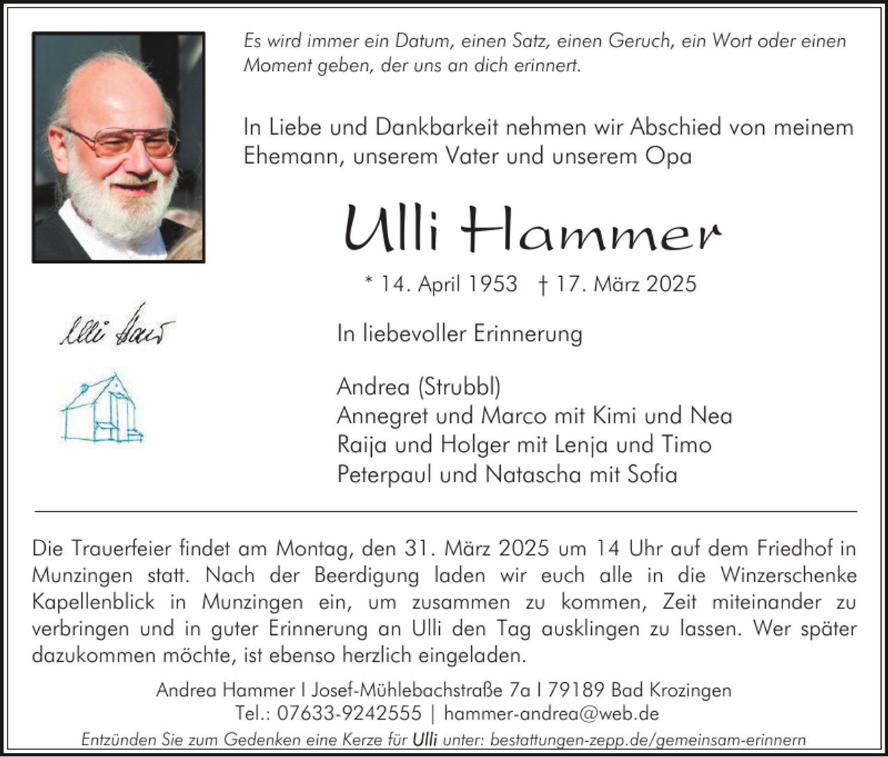 <p>Es wird immer ein Datum, einen Satz, einen Geruch, ein Wort oder einen<br />Moment geben, der uns an dich erinnert.</p><p>In Liebe und Dankbarkeit nehmen wir Abschied von meinem<br />Ehemann, unserem Vater und unserem Opa</p><p>Ulli Hammer<br />* 14. April 1953 † 17. März 2025</p><p>In liebevoller Erinnerung<br />Andrea (Strubbl)<br />Annegret und Marco mit Kimi und Nea<br />Raija und Holger mit Lenja und Timo<br />Peterpaul und Natascha mit Sofia<br />Die Trauerfeier findet am Montag, den 31. März 2025 um 14 Uhr auf dem Friedhof in<br />Munzingen statt. Nach der Beerdigung laden wir euch alle in die Winzerschenke<br />Kapellenblick in Munzingen ein, um zusammen zu kommen, Zeit miteinander zu<br />verbringen und in guter Erinnerung an Ulli den Tag ausklingen zu lassen. Wer später<br />dazukommen möchte, ist ebenso herzlich eingeladen.<br />Andrea Hammer I Josef-Mühlebachstraße 7a I 79189 Bad Krozingen<br />Tel.: 07633-9242555 | hammer-andrea@web.de<br />Entzünden Sie zum Gedenken eine Kerze für</p><p>unter: bestattungen-zepp.de/gemeinsam-erinnern</p>