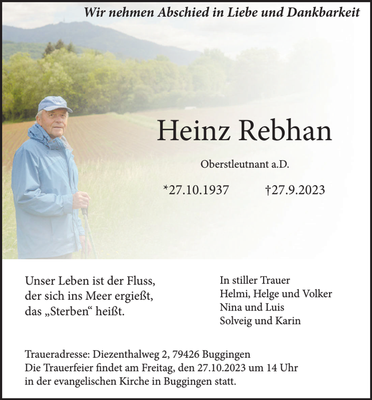 <p>Wir nehmen Abschied in Liebe und Dankbarkeit</p><p>Heinz Rebhan<br />Oberstleutnant a.D.</p><p>*27.10.1937</p><p>Unser Leben ist der Fluss,<br />der sich ins Meer ergießt,<br />das „Sterben“ heißt.</p><p>†27.9.2023</p><p>In stiller Trauer<br />Helmi, Helge und Volker<br />Nina und Luis<br />Solveig und Karin</p><p>Traueradresse: Diezenthalweg 2, 79426 Buggingen<br />Die Trauerfeier findet am Freitag, den 27.10.2023 um 14 Uhr<br />in der evangelischen Kirche in Buggingen statt.</p>