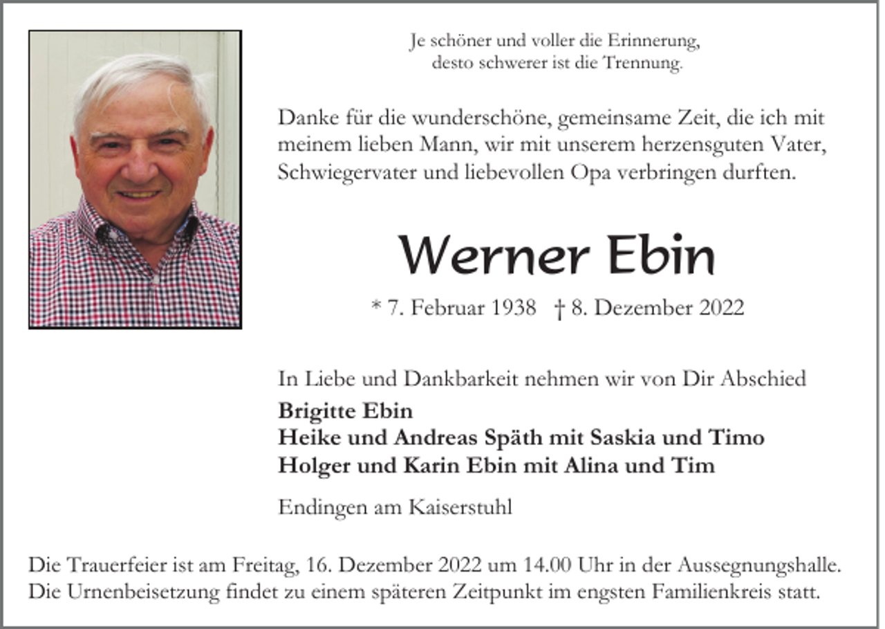 <p>Je schöner und voller die Erinnerung,<br />desto schwerer ist die Trennung.</p><p>Danke für die wunderschöne, gemeinsame Zeit, die ich mit<br />meinem lieben Mann, wir mit unserem herzensguten Vater,<br />Schwiegervater und liebevollen Opa verbringen durften.</p><p>Werner Ebin<br />* 7. Februar 1938 † 8. Dezember 2022<br />In Liebe und Dankbarkeit nehmen wir von Dir Abschied<br />Brigitte Ebin<br />Heike und Andreas Späth mit Saskia und Timo<br />Holger und Karin Ebin mit Alina und Tim<br />Endingen am Kaiserstuhl<br />Die Trauerfeier ist am Freitag, 16. Dezember 2022 um 14.00 Uhr in der Aussegnungshalle.<br />Die Urnenbeisetzung findet zu einem späteren Zeitpunkt im engsten Familienkreis statt.</p>