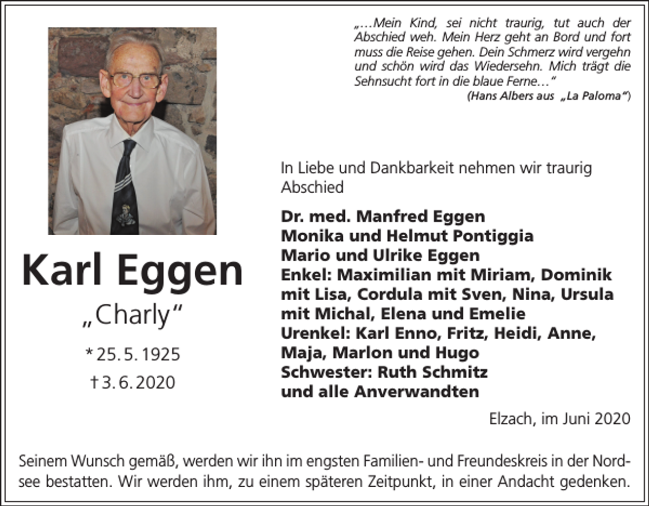 <p>„…Mein Kind, sei nicht traurig, tut auch der<br />Abschied weh. Mein Herz geht an Bord und fort<br />muss die Reise gehen. Dein Schmerz wird vergehn<br />und schön wird das Wiedersehn. Mich trägt die<br />Sehnsucht fort in die blaue Ferne…“</p><p>(Hans Albers aus „La Paloma“)</p><p>In Liebe und Dankbarkeit nehmen wir traurig<br />Abschied</p><p>Karl Eggen<br />„Charly“<br />* 25. 5. 1925<br />† 3. 6. 2020</p><p>Dr. med. Manfred Eggen<br />Monika und Helmut Pontiggia<br />Mario und Ulrike Eggen<br />Enkel: Maximilian mit Miriam, Dominik<br />mit Lisa, Cordula mit Sven, Nina, Ursula<br />mit Michal, Elena und Emelie<br />Urenkel: Karl Enno, Fritz, Heidi, Anne,<br />Maja, Marlon und Hugo<br />Schwester: Ruth Schmitz<br />und alle Anverwandten<br />Elzach, im Juni 2020</p><p>Seinem Wunsch gemäß, werden wir ihn im engsten Familien- und Freundeskreis in der Nordsee bestatten. Wir werden ihm, zu einem späteren Zeitpunkt, in einer Andacht gedenken.</p>