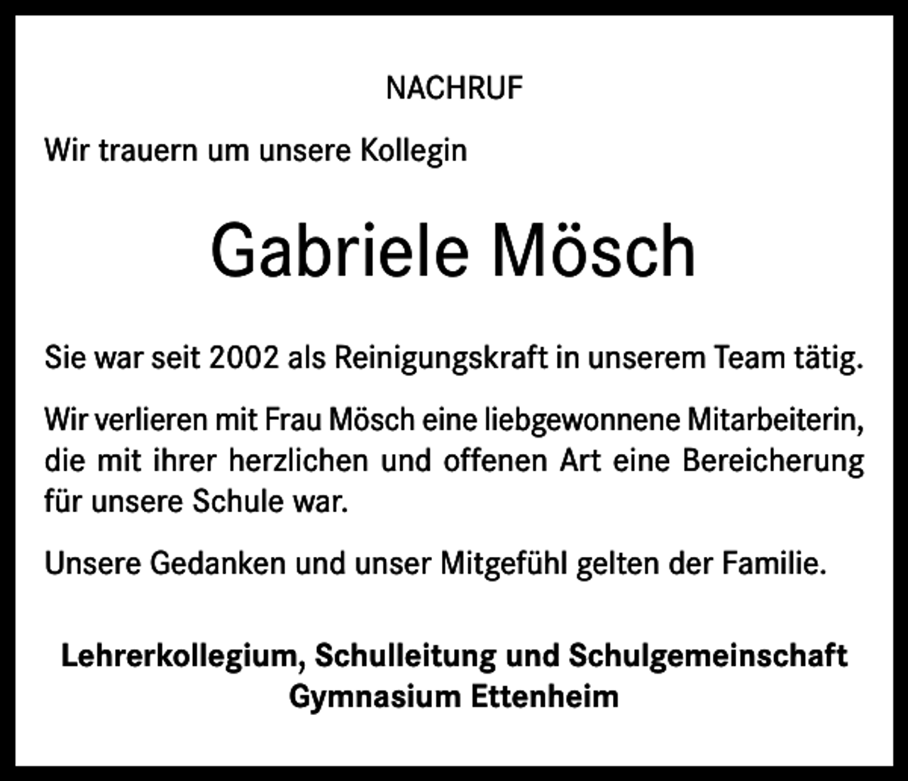 <p>NACHRUF<br />Wir trauern um unsere Kollegin</p><p>Gabriele Mösch<br />Sie war seit 2002 als Reinigungskraft in unserem Team tätig.<br />Wir verlieren mit Frau Mösch eine liebgewonnene Mitarbeiterin,<br />die mit ihrer herzlichen und offenen Art eine Bereicherung<br />für unsere Schule war.<br />Unsere Gedanken und unser Mitgefühl gelten der Familie.<br />Lehrerkollegium, Schulleitung und Schulgemeinschaft<br />Gymnasium Ettenheim</p>