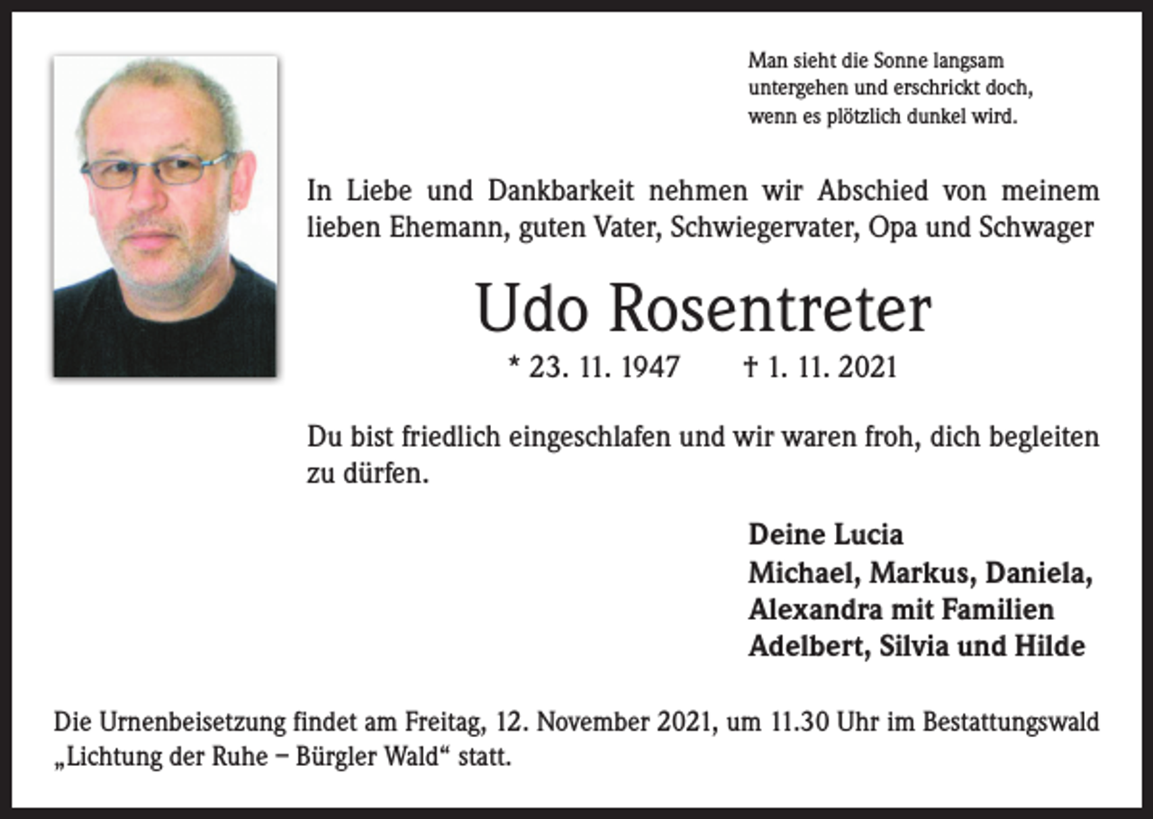 <p>Man sieht die Sonne langsam<br />untergehen und erschrickt doch,<br />wenn es plötzlich dunkel wird.</p><p>In Liebe und Dankbarkeit nehmen wir Abschied von meinem<br />­lieben Ehemann, guten Vater, Schwiegervater, Opa und Schwager</p><p>Udo Rosentreter<br />* 23. 11. 1947 † 1. 11. 2021</p><p>Du bist friedlich eingeschlafen und wir waren froh, dich begleiten<br />zu dürfen.<br />Deine Lucia<br />Michael, Markus, Daniela,<br />Alexandra mit Familien<br />Adelbert, Silvia und Hilde<br />Die Urnenbeisetzung findet am Freitag, 12. November 2021, um 11.30 Uhr im ­Bestattungswald<br />„Lichtung der Ruhe – Bürgler Wald“ statt.</p>