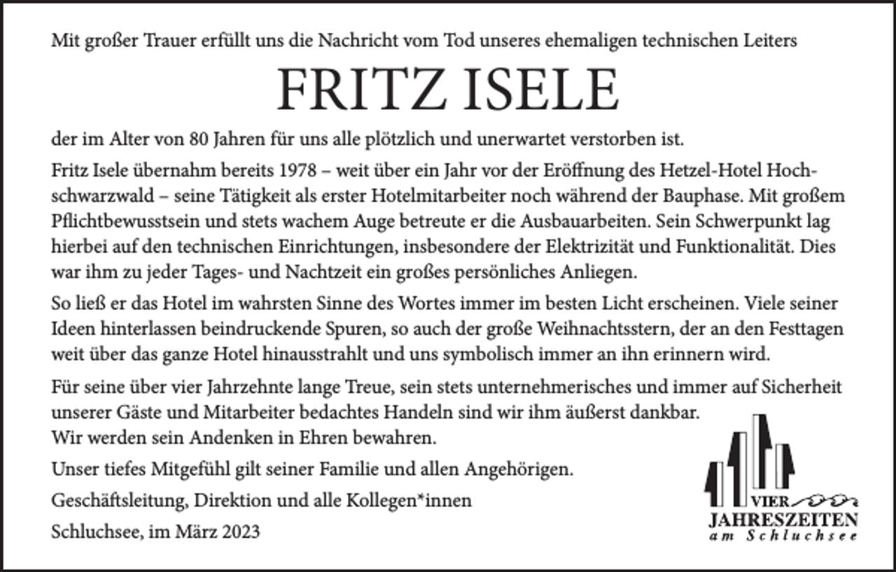 <p>Mit großer Trauer erfüllt uns die Nachricht vom Tod unseres ehemaligen technischen Leiters</p><p>FRITZ ISELE</p><p>der im Alter von 80 Jahren für uns alle plötzlich und unerwartet verstorben ist.<br />Fritz Isele übernahm bereits 1978 – weit über ein Jahr vor der Eröffnung des Hetzel-Hotel Hochschwarzwald – seine Tätigkeit als erster Hotelmitarbeiter noch während der Bauphase. Mit großem<br />Pflichtbewusstsein und stets wachem Auge betreute er die Ausbauarbeiten. Sein Schwerpunkt lag<br />hierbei auf den technischen Einrichtungen, insbesondere der Elektrizität und Funktionalität. Dies<br />war ihm zu jeder Tages- und Nachtzeit ein großes persönliches Anliegen.<br />So ließ er das Hotel im wahrsten Sinne des Wortes immer im besten Licht erscheinen. Viele seiner<br />Ideen hinterlassen beindruckende Spuren, so auch der große Weihnachtsstern, der an den Fest­tagen<br />weit über das ganze Hotel hinausstrahlt und uns symbolisch immer an ihn erinnern wird.<br />Für seine über vier Jahrzehnte lange Treue, sein stets unter­nehmerisches und immer auf Sicherheit<br />unserer Gäste und Mitarbeiter bedachtes Handeln sind wir ihm äußerst dankbar.<br />Wir werden sein Andenken in Ehren bewahren.<br />Unser tiefes Mitgefühl gilt seiner Familie und allen Angehörigen.<br />Geschäftsleitung, Direktion und alle Kollegen*innen<br />Schluchsee, im März 2023</p>