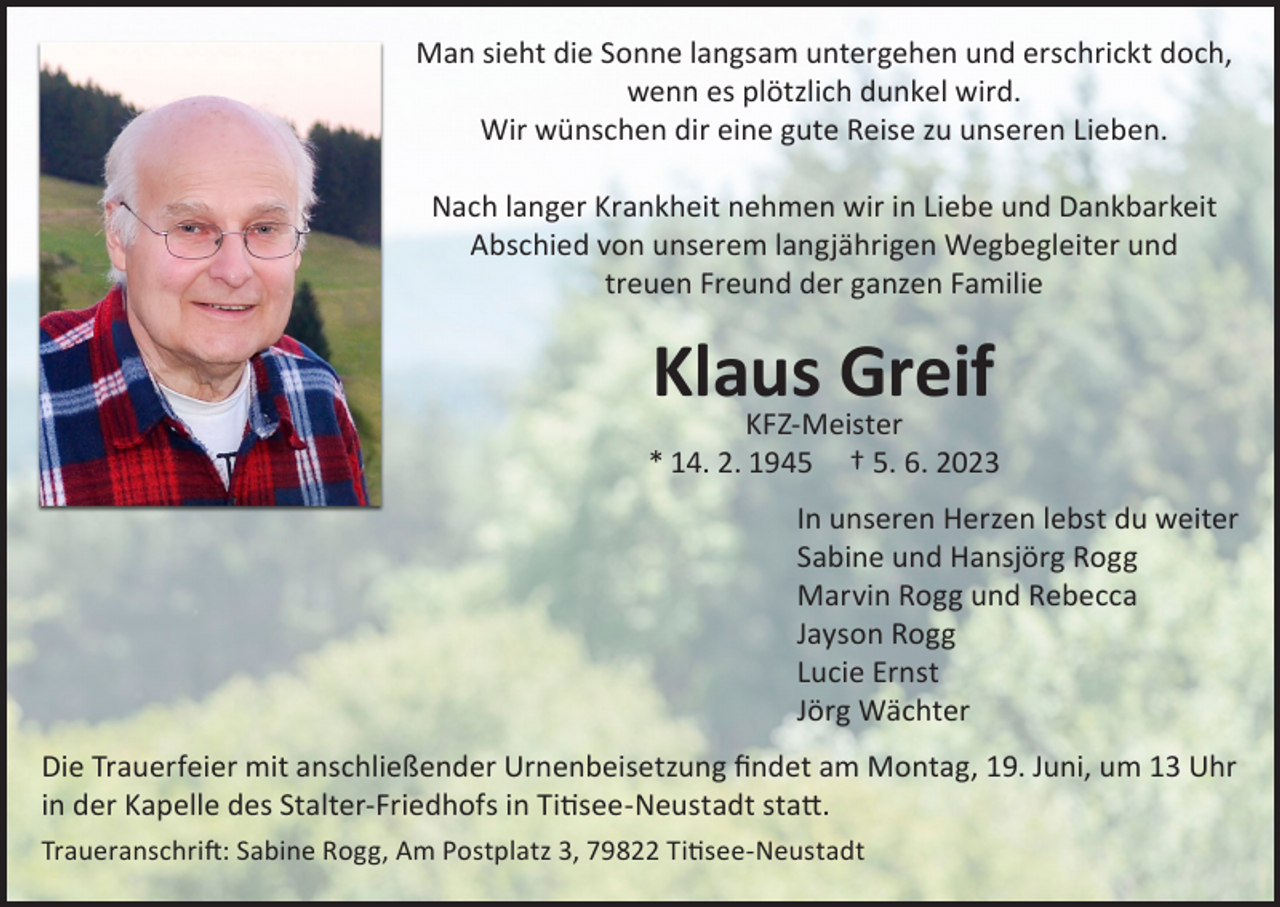 <p>Man sieht die Sonne langsam untergehen und erschrickt doch,<br />wenn es plötzlich dunkel wird.<br />Wir wünschen dir eine gute Reise zu unseren Lieben.<br />Nach langer Krankheit nehmen wir in Liebe und Dankbarkeit<br />Abschied von unserem langjährigen Wegbegleiter und<br />treuen Freund der ganzen Familie</p><p>Klaus<br />Greif<br />KFZ-Meister</p><p>* 14. 2. 1945</p><p>† 5. 6. 2023</p><p>In unseren Herzen lebst du weiter<br />Sabine und Hansjörg Rogg<br />Marvin Rogg und Rebecca<br />Jayson Rogg<br />Lucie Ernst<br />Jörg Wächter</p><p>Die Trauerfeier mit anschließender Urnenbeisetzung findet am Montag, 19. Juni, um 13 Uhr<br />in der Kapelle des Stalter-Friedhofs in Titisee-Neustadt statt.<br />Traueranschrift: Sabine Rogg, Am Postplatz 3, 79822 Titisee-Neustadt</p>