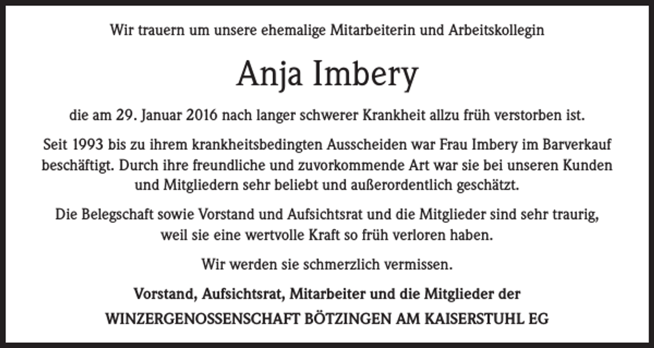 <p>Wir trauern um unsere ehemalige Mitarbeiterin und Arbeitskollegin</p><p>Anja Imbery<br />die am 29. Januar 2016 nach langer schwerer Krankheit allzu früh verstorben ist.<br />Seit 1993 bis zu ihrem krankheitsbedingten Ausscheiden war Frau Imbery im Barverkauf<br />beschäftigt. Durch ihre freundliche und zuvorkommende Art war sie bei unseren Kunden<br />und Mitgliedern sehr beliebt und außerordentlich geschätzt.<br />Die Belegschaft sowie Vorstand und Aufsichtsrat und die Mitglieder sind sehr traurig,<br />weil sie eine wertvolle Kraft so früh verloren haben.<br />Wir werden sie schmerzlich vermissen.<br />Vorstand, Aufsichtsrat, Mitarbeiter und die Mitglieder der<br />WINZERGENOSSENSCHAFT BÖTZINGEN AM KAISERSTUHL EG</p>