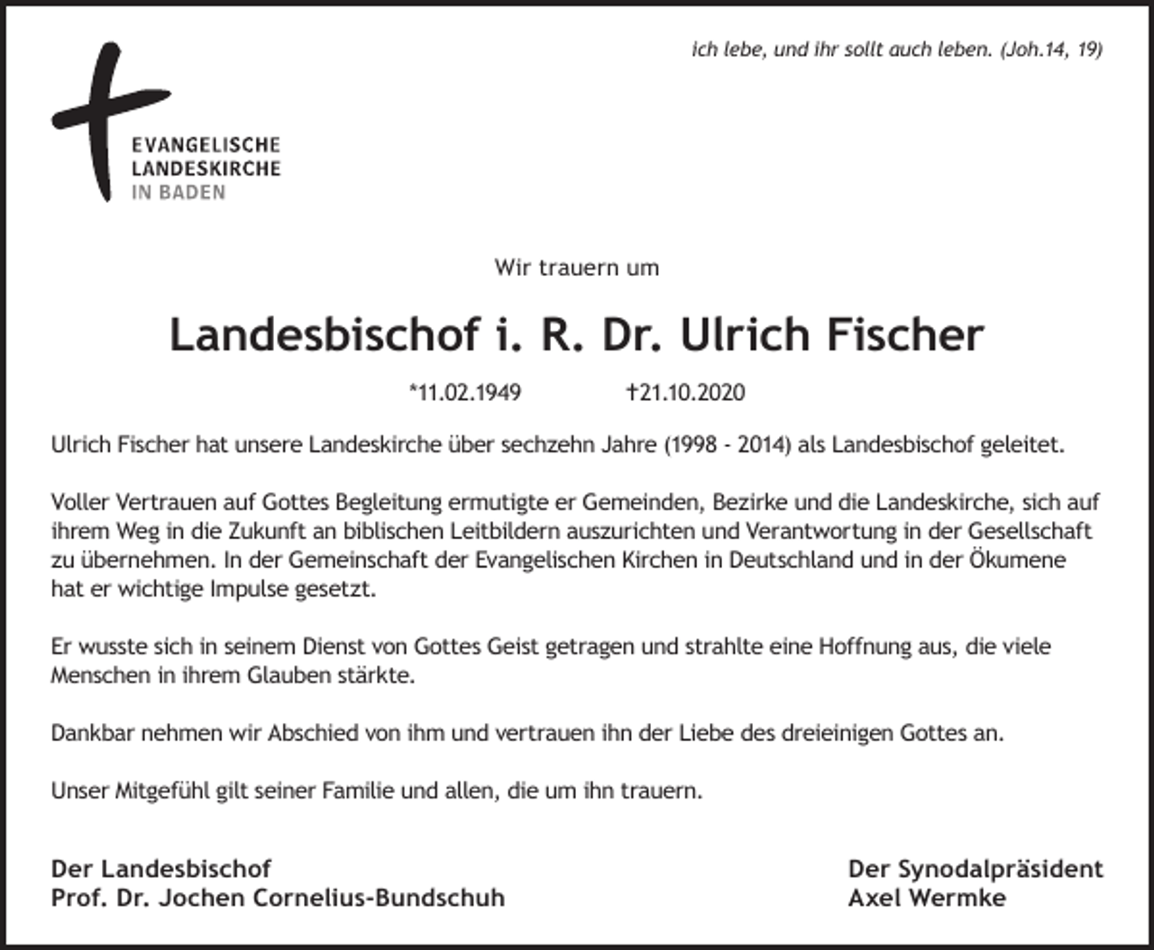 <p>ich lebe, und ihr sollt auch leben. (Joh.14, 19)</p><p>Wir trauern um</p><p>Landesbischof i. R. Dr. Ulrich Fischer<br />*11.02.1949</p><p>21.10.2020</p><p>Ulrich Fischer hat unsere Landeskirche über sechzehn Jahre (1998 - 2014) als Landesbischof geleitet.<br />Voller Vertrauen auf Gottes Begleitung ermutigte er Gemeinden, Bezirke und die Landeskirche, sich auf<br />ihrem Weg in die Zukunft an biblischen Leitbildern auszurichten und Verantwortung in der Gesellschaft<br />zu übernehmen. In der Gemeinschaft der Evangelischen Kirchen in Deutschland und in der Ökumene<br />hat er wichtige Impulse gesetzt.<br />Er wusste sich in seinem Dienst von Gottes Geist getragen und strahlte eine Hoffnung aus, die viele<br />Menschen in ihrem Glauben stärkte.<br />Dankbar nehmen wir Abschied von ihm und vertrauen ihn der Liebe des dreieinigen Gottes an.<br />Unser Mitgefühl gilt seiner Familie und allen, die um ihn trauern.</p><p>Der Landesbischof<br />Prof. Dr. Jochen Cornelius-Bundschuh</p><p>Der Synodalpräsident<br />Axel Wermke</p>