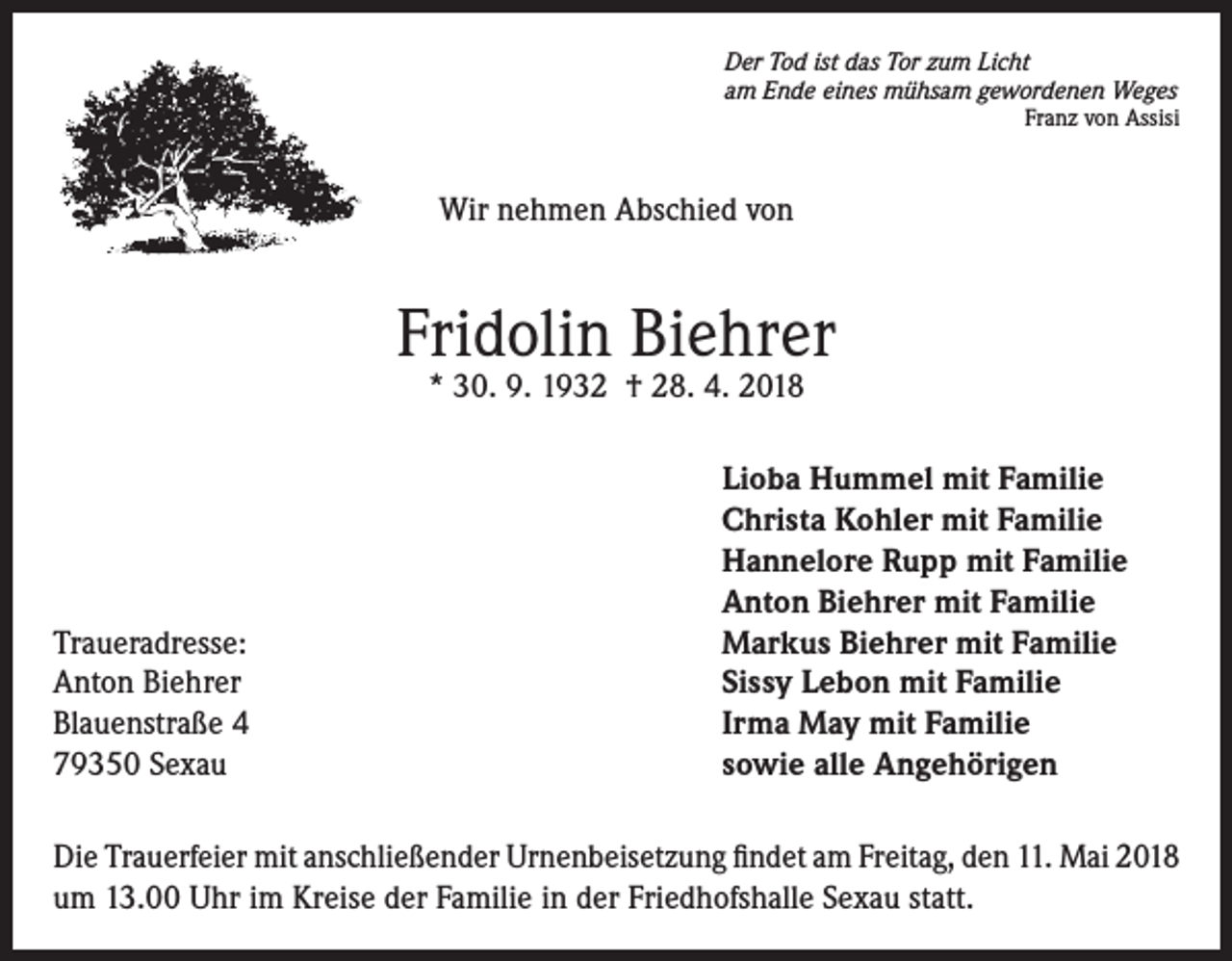 <p>Der Tod ist das Tor zum Licht<br />am Ende eines mühsam gewordenen Weges</p><p>Franz von Assisi</p><p>Wir nehmen Abschied von</p><p>Fridolin Biehrer<br />* 30. 9. 1932 † 28. 4. 2018</p><p>Traueradresse:<br />Anton Biehrer<br />Blauenstraße 4<br />79350 Sexau</p><p>Lioba Hummel mit Familie<br />Christa Kohler mit Familie<br />Hannelore Rupp mit Familie<br />Anton Biehrer mit Familie<br />Markus Biehrer mit Familie<br />Sissy Lebon mit Familie<br />Irma May mit Familie<br />sowie alle Angehörigen</p><p>Die Trauerfeier mit anschließender Urnenbeisetzung findet am Freitag, den 11. Mai 2018<br />um 13.00 Uhr im Kreise der Familie in der Friedhofshalle Sexau statt.</p>