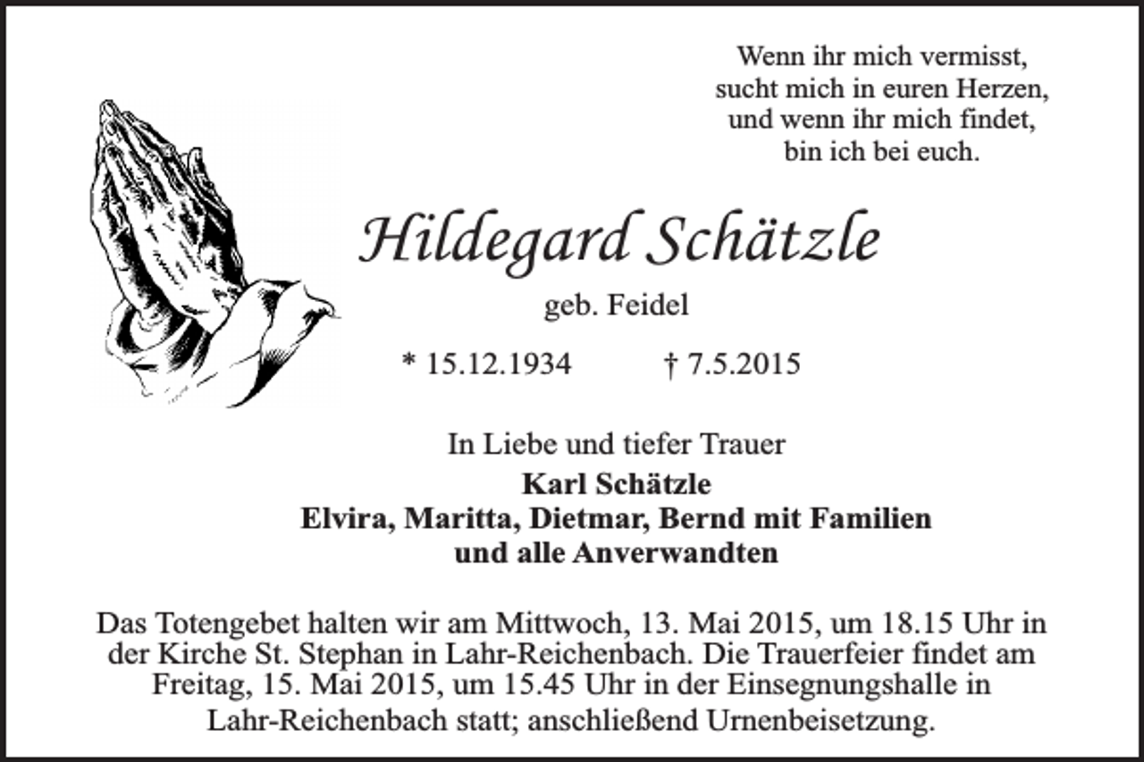 <p>Wenn ihr mich vermisst,<br />sucht mich in euren Herzen,<br />und wenn ihr mich findet,<br />bin ich bei euch.</p><p>Hildegard Schätzle<br />geb. Feidel<br />* 15.12.1934</p><p>† 7.5.2015</p><p>In Liebe und tiefer Trauer<br />Karl Schätzle<br />Elvira, Maritta, Dietmar, Bernd mit Familien<br />und alle Anverwandten<br />Das Totengebet halten wir am Mittwoch, 13. Mai 2015, um 18.15 Uhr in<br />der Kirche St. Stephan in Lahr-Reichenbach. Die Trauerfeier findet am<br />Freitag, 15. Mai 2015, um 15.45 Uhr in der Einsegnungshalle in<br />Lahr-Reichenbach statt; anschließend Urnenbeisetzung.</p>