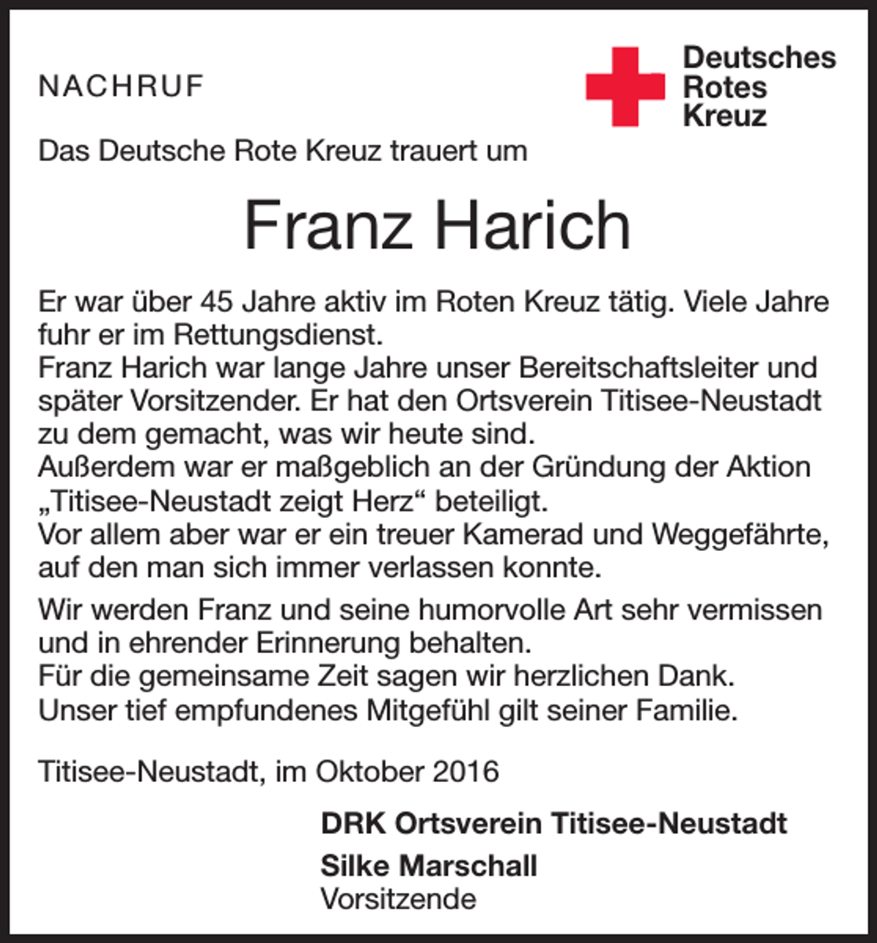 <p>NACHRUF<br />Das Deutsche Rote Kreuz trauert um</p><p>Deutsches<br />Rotes<br />Kreuz</p><p>Franz Harich<br />Er war über 45 Jahre aktiv im Roten Kreuz tätig. Viele Jahre<br />fuhr er im Rettungsdienst.<br />Franz Harich war lange Jahre unser Bereitschaftsleiter und<br />später Vorsitzender. Er hat den Ortsverein Titisee-Neustadt<br />zu dem gemacht, was wir heute sind.<br />Außerdem war er maßgeblich an der Gründung der Aktion<br />„Titisee-Neustadt zeigt Herz“ beteiligt.<br />Vor allem aber war er ein treuer Kamerad und Weggefährte,<br />auf den man sich immer verlassen konnte.<br />Wir werden Franz und seine humorvolle Art sehr vermissen<br />und in ehrender Erinnerung behalten.<br />Für die gemeinsame Zeit sagen wir herzlichen Dank.<br />Unser tief empfundenes Mitgefühl gilt seiner Familie.<br />Titisee-Neustadt, im Oktober 2016</p><p>DRK Ortsverein Titisee-Neustadt</p><p>Silke Marschall<br />Vorsitzende</p>