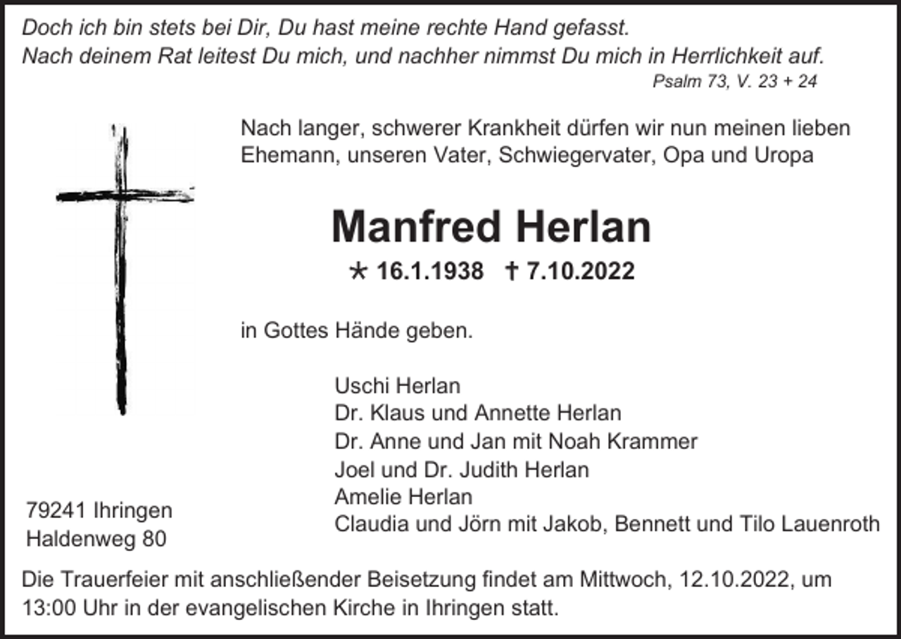 <p>Doch ich bin stets bei Dir, Du hast meine rechte Hand gefasst.<br />Nach deinem Rat leitest Du mich, und nachher nimmst Du mich in Herrlichkeit auf.<br />Psalm 73, V. 23 + 24</p><p>Nach langer, schwerer Krankheit dürfen wir nun meinen lieben<br />Ehemann, unseren Vater, Schwiegervater, Opa und Uropa</p><p>Manfred Herlan<br />16.1.1938 7.10.2022<br />in Gottes Hände geben.</p><p>79241 Ihringen<br />Haldenweg 80</p><p>Uschi Herlan<br />Dr. Klaus und Annette Herlan<br />Dr. Anne und Jan mit Noah Krammer<br />Joel und Dr. Judith Herlan<br />Amelie Herlan<br />Claudia und Jörn mit Jakob, Bennett und Tilo Lauenroth</p><p>Die Trauerfeier mit anschließender Beisetzung findet am Mittwoch, 12.10.2022, um<br />13:00 Uhr in der evangelischen Kirche in Ihringen statt.</p>