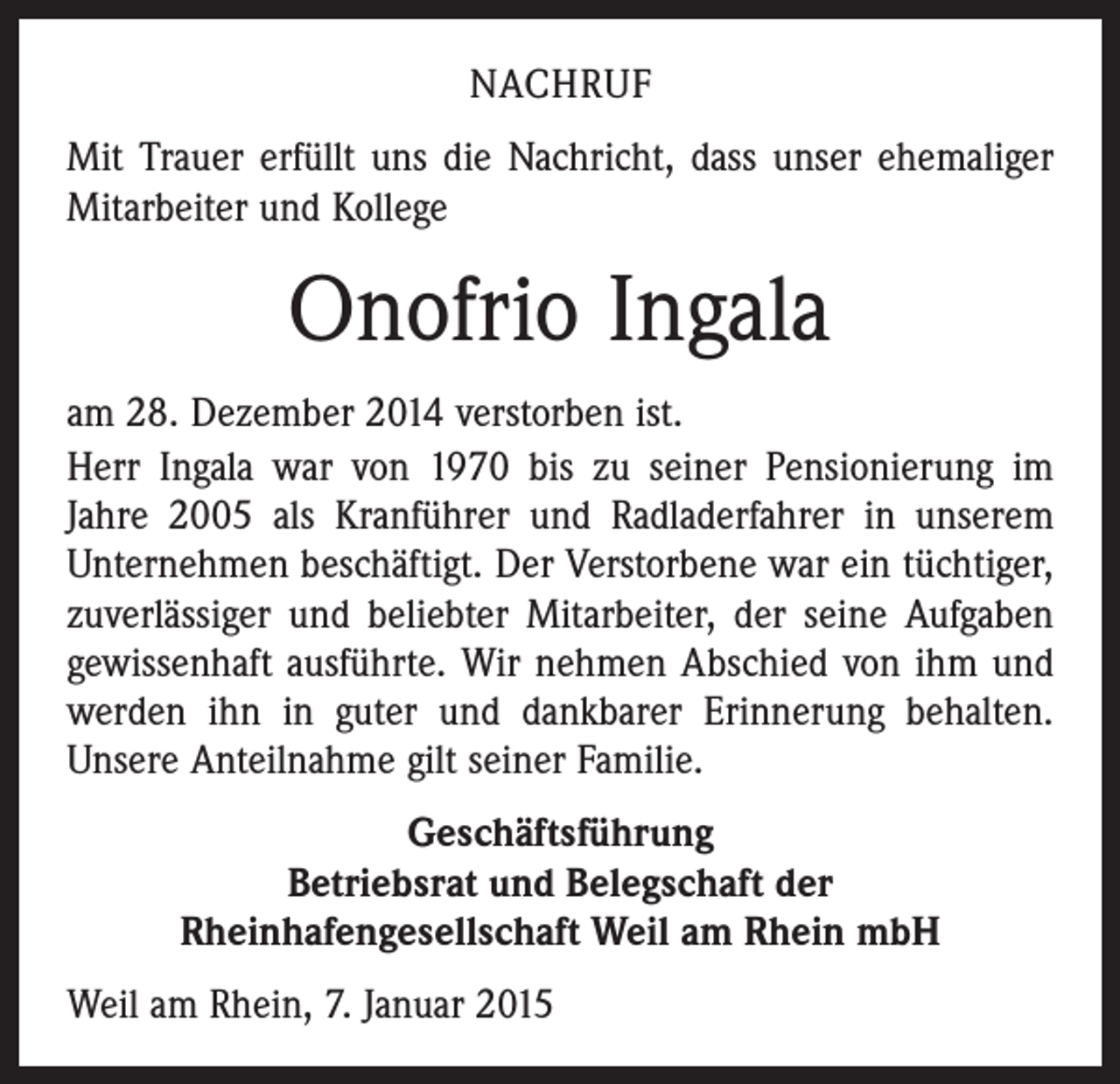 <p>NACHRUF<br />Mit Trauer erfüllt uns die Nachricht, dass unser ehemaliger<br />Mitarbeiter und Kollege</p><p>Onofrio Ingala<br />am 28. Dezember 2014 verstorben ist.<br />Herr Ingala war von 1970 bis zu seiner Pensionierung im<br />­Jahre 2005 als Kranführer und Radladerfahrer in unserem<br />Unternehmen beschäftigt. Der Verstorbene war ein tüchtiger,<br />­zuverlässiger und beliebter Mitarbeiter, der seine Aufgaben<br />gewissenhaft ausführte. Wir nehmen Abschied von ihm und<br />werden ihn in guter und dankbarer Erinnerung behalten.<br />Unsere Anteilnahme gilt seiner Familie.<br />Geschäftsführung<br />Betriebsrat und Belegschaft der<br />Rheinhafengesellschaft Weil am Rhein mbH<br />Weil am Rhein, 7. Januar 2015</p>
