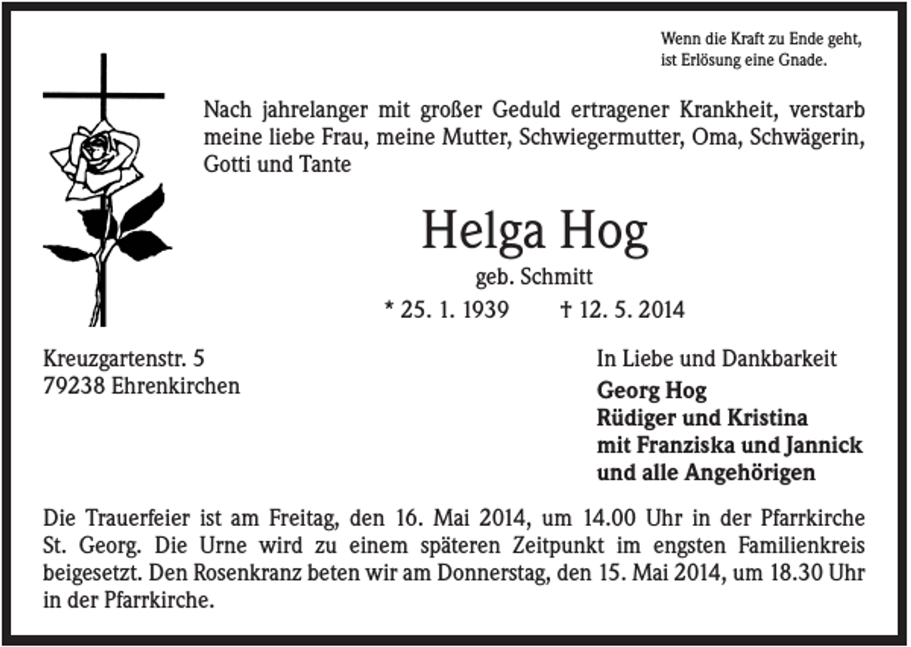 <p>Wenn die Kraft zu Ende geht,<br />ist Erlösung eine Gnade.</p><p>Nach jahrelanger mit großer Geduld ertragener Krankheit, verstarb<br />meine liebe Frau, meine Mutter, Schwiegermutter, Oma, Schwägerin,<br />Gotti und Tante</p><p>Helga Hog<br />geb. Schmitt<br />* 25. 1. 1939<br />† 12. 5. 2014<br />Kreuzgartenstr. 5<br />79238 Ehrenkirchen</p><p>In Liebe und Dankbarkeit<br />Georg Hog<br />Rüdiger und Kristina<br />mit Franziska und Jannick<br />und alle Angehörigen</p><p>Die Trauerfeier ist am Freitag, den 16. Mai 2014, um 14.00 Uhr in der Pfarrkirche<br />St. Georg. Die Urne wird zu einem späteren Zeitpunkt im engsten Familienkreis<br />beigesetzt. Den Rosenkranz beten wir am Donnerstag, den 15. Mai 2014, um 18.30 Uhr<br />in der Pfarrkirche.</p>
