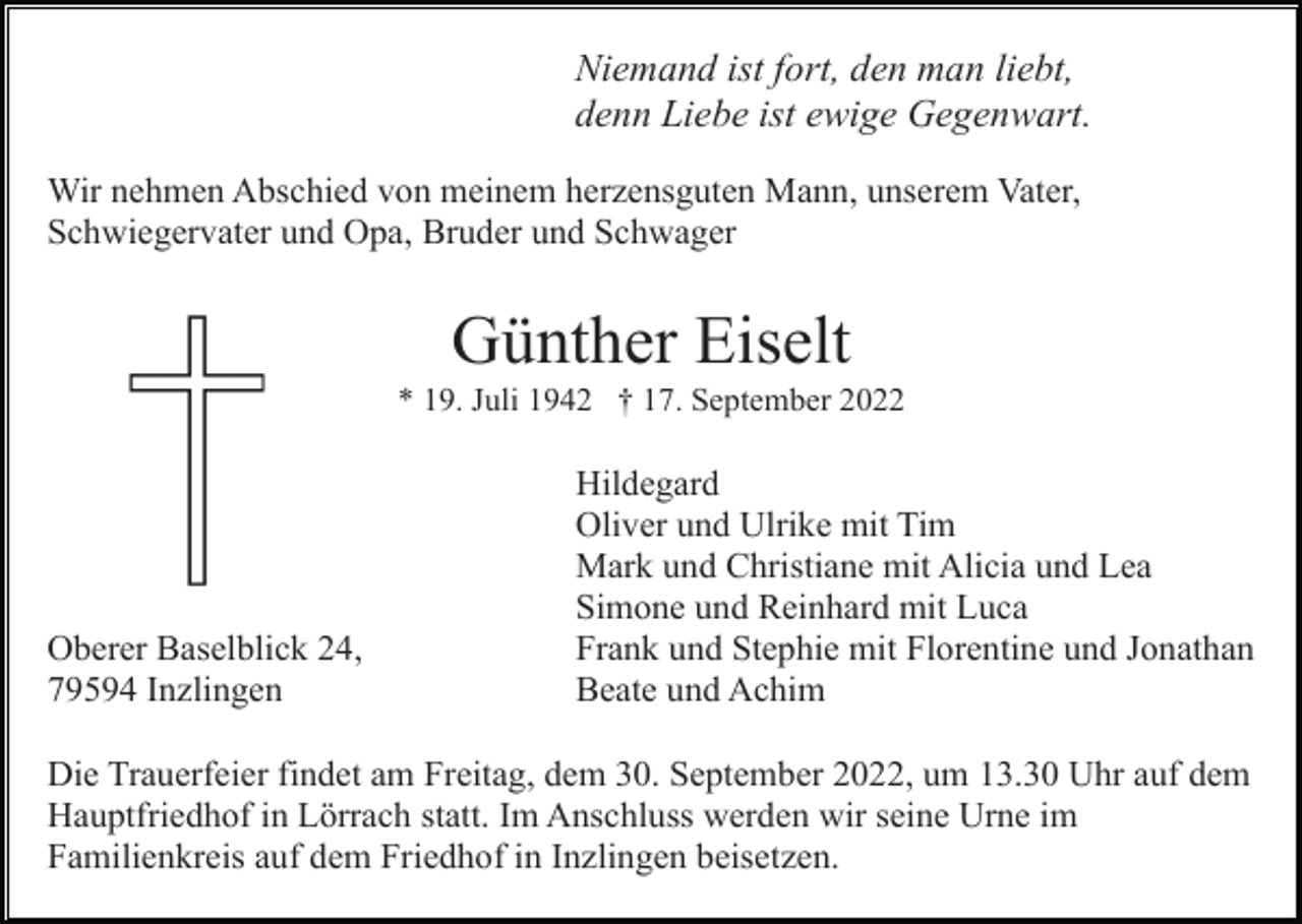 <p>Niemand ist fort, den man liebt,<br />denn Liebe ist ewige Gegenwart.<br />Wir nehmen Abschied von meinem herzensguten Mann, unserem Vater,<br />Schwiegervater und Opa, Bruder und Schwager</p><p>Günther Eiselt<br />* 19. Juli 1942 † 17. September 2022</p><p>Oberer Baselblick 24,<br />79594 Inzlingen</p><p>Hildegard<br />Oliver und Ulrike mit Tim<br />Mark und Christiane mit Alicia und Lea<br />Simone und Reinhard mit Luca<br />Frank und Stephie mit Florentine und Jonathan<br />Beate und Achim</p><p>Die Trauerfeier findet am Freitag, dem 30. September 2022, um 13.30 Uhr auf dem<br />Hauptfriedhof in Lörrach statt. Im Anschluss werden wir seine Urne im<br />Familienkreis auf dem Friedhof in Inzlingen beisetzen.</p>