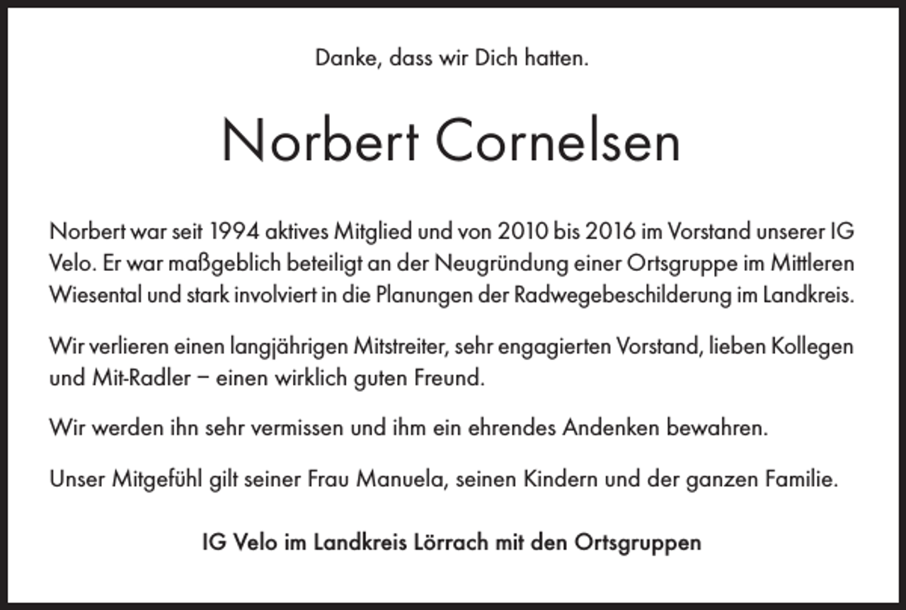 <p>Danke, dass wir Dich hatten.</p><p>Norbert Cornelsen<br />Norbert war seit 1994 aktives Mitglied und von 2010 bis 2016 im Vorstand unserer IG<br />Velo. Er war maßgeblich beteiligt an der Neugründung einer Ortsgruppe im Mittleren<br />Wiesental und stark involviert in die Planungen der Radwegebeschilderung im Landkreis.<br />Wir verlieren einen langjährigen Mitstreiter, sehr engagierten Vorstand, lieben Kollegen<br />und Mit-Radler – einen wirklich guten Freund.<br />Wir werden ihn sehr vermissen und ihm ein ehrendes Andenken bewahren.<br />Unser Mitgefühl gilt seiner Frau Manuela, seinen Kindern und der ganzen Familie.<br />IG Velo im Landkreis Lörrach mit den Ortsgruppen</p>