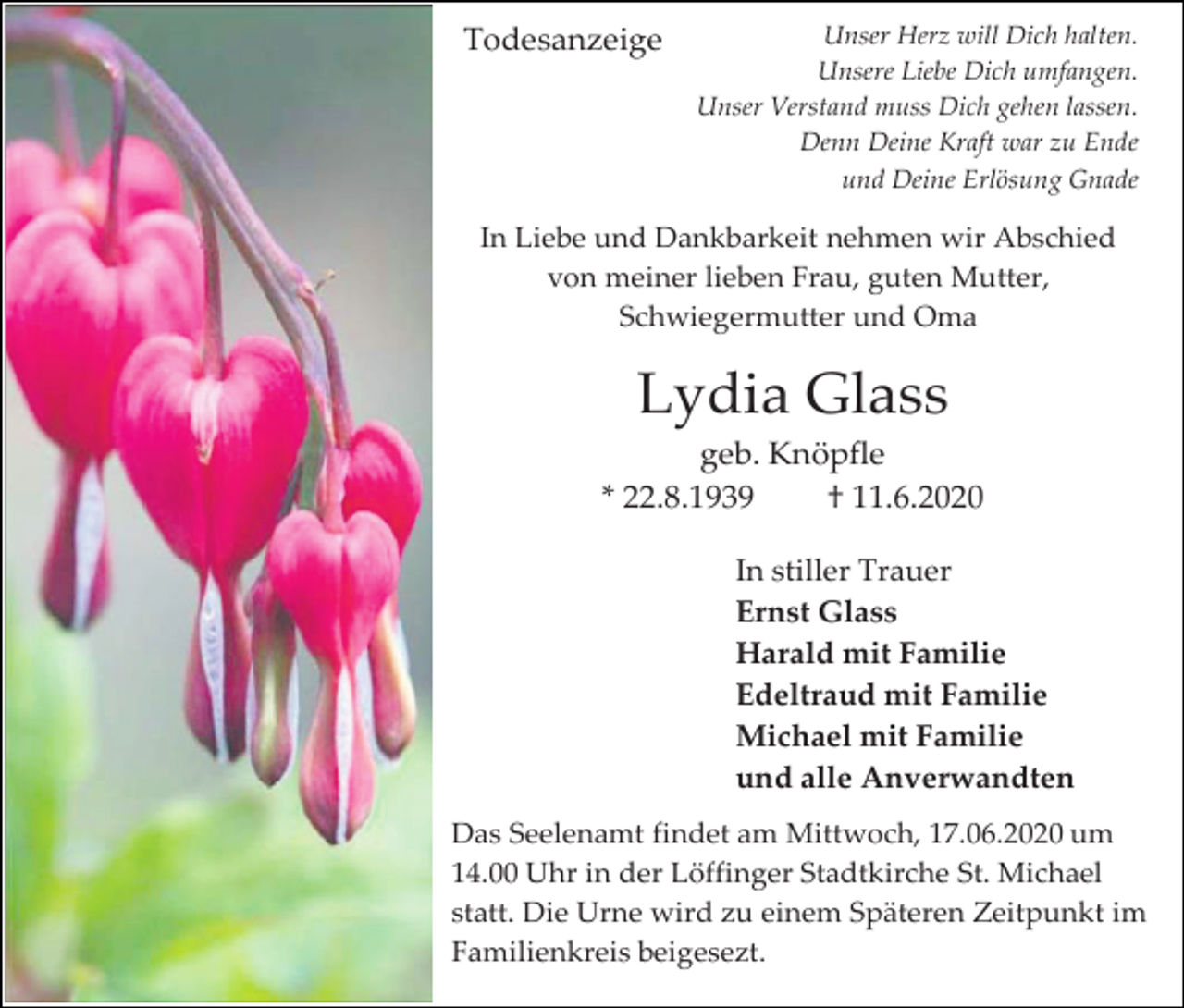 <p>Todesanzeige</p><p>Unser Herz will Dich halten.<br />Unsere Liebe Dich umfangen.<br />Unser Verstand muss Dich gehen lassen.<br />Denn Deine Kraft war zu Ende<br />und Deine Erlösung Gnade</p><p>In Liebe und Dankbarkeit nehmen wir Abschied<br />von meiner lieben Frau, guten Mutter,<br />Schwiegermutter und Oma</p><p>Lydia Glass<br />geb. Knöpfle<br />* 22.8.1939<br />† 11.6.2020<br />In stiller Trauer<br />Ernst Glass<br />Harald mit Familie<br />Edeltraud mit Familie<br />Michael mit Familie<br />und alle Anverwandten<br />Das Seelenamt findet am Mittwoch, 17.06.2020 um<br />14.00 Uhr in der Löffinger Stadtkirche St. Michael<br />statt. Die Urne wird zu einem Späteren Zeitpunkt im<br />Familienkreis beigesezt.</p>