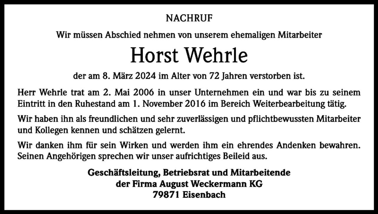 <p>NACHRUF<br />Wir müssen Abschied nehmen von unserem ehemaligen Mitarbeiter</p><p>Horst Wehrle<br />der am 8. März 2024 im Alter von 72 Jahren verstorben ist.<br />Herr Wehrle trat am 2. Mai 2006 in unser Unternehmen ein und war bis zu seinem<br />Eintritt in den Ruhestand am 1. November 2016 im Bereich Weiterbearbeitung tätig.<br />Wir haben ihn als freundlichen und sehr zuverlässigen und pflichtbewussten Mitarbeiter<br />und Kollegen kennen und schätzen gelernt.<br />Wir danken ihm für sein Wirken und werden ihm ein ehrendes Andenken bewahren.<br />Seinen Angehörigen sprechen wir unser aufrichtiges Beileid aus.<br />Geschäftsleitung, Betriebsrat und Mitarbeitende<br />der Firma August Weckermann KG<br />79871 Eisenbach</p>