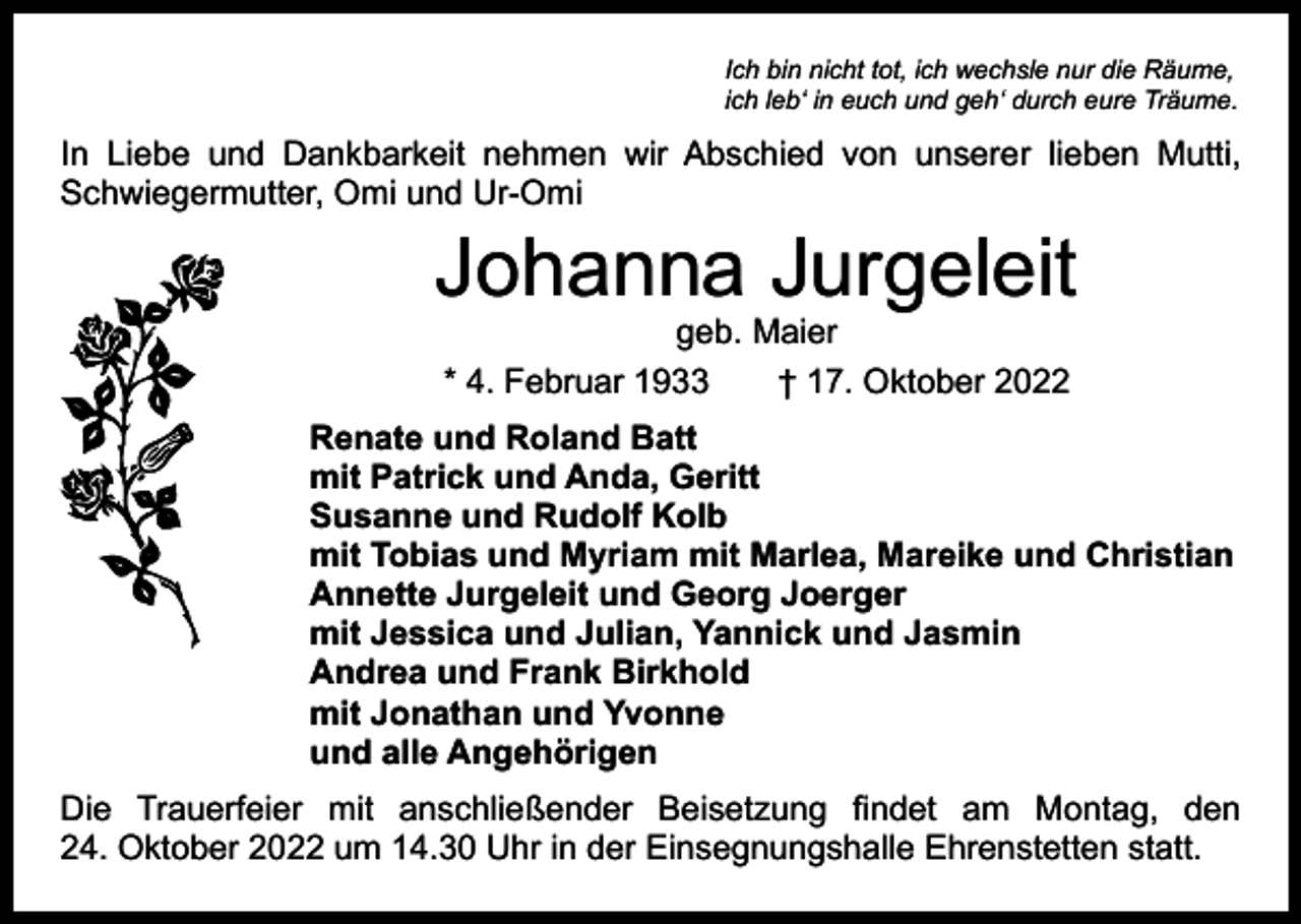 <p>Ich bin nicht tot, ich wechsle nur die Räume,<br />ich leb‘ in euch und geh‘ durch eure Träume.</p><p>In Liebe und Dankbarkeit nehmen wir Abschied von unserer lieben Mutti,<br />Schwiegermutter, Omi und Ur-Omi</p><p>Johanna Jurgeleit<br />geb. Maier<br />* 4. Februar 1933 † 17. Oktober 2022</p><p>Renate und Roland Batt<br />mit Patrick und Anda, Geritt<br />Susanne und Rudolf Kolb<br />mit Tobias und Myriam mit Marlea, Mareike und Christian<br />Annette Jurgeleit und Georg Joerger<br />mit Jessica und Julian, Yannick und Jasmin<br />Andrea und Frank Birkhold<br />mit Jonathan und Yvonne<br />und alle Angehörigen<br />Die Trauerfeier mit anschließender Beisetzung findet am Montag, den<br />24. Oktober 2022 um 14.30 Uhr in der Einsegnungshalle Ehrenstetten statt.</p>