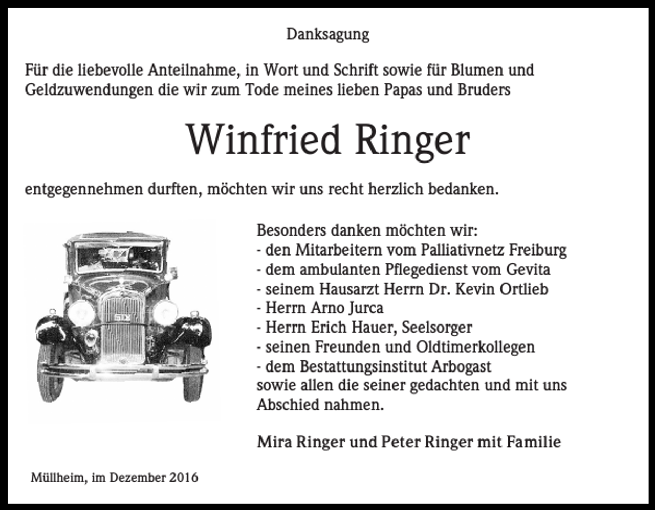<p>Danksagung<br />Für die liebevolle Anteilnahme, in Wort und Schrift sowie für Blumen und<br />Geldzuwendungen die wir zum Tode meines lieben Papas und Bruders</p><p>Winfried Ringer<br />entgegennehmen durften, möchten wir uns recht herzlich bedanken.<br />Besonders danken möchten wir:<br />- den Mitarbeitern vom Palliativnetz Freiburg<br />- dem ambulanten Pflegedienst vom Gevita<br />- seinem Hausarzt Herrn Dr. Kevin Ortlieb<br />- Herrn Arno Jurca<br />- Herrn Erich Hauer, Seelsorger<br />- seinen Freunden und Oldtimerkollegen<br />- dem Bestattungsinstitut Arbogast<br />sowie allen die seiner gedachten und mit uns<br />Abschied nahmen.<br />Mira Ringer und Peter Ringer mit Familie<br />Müllheim, im Dezember 2016</p>