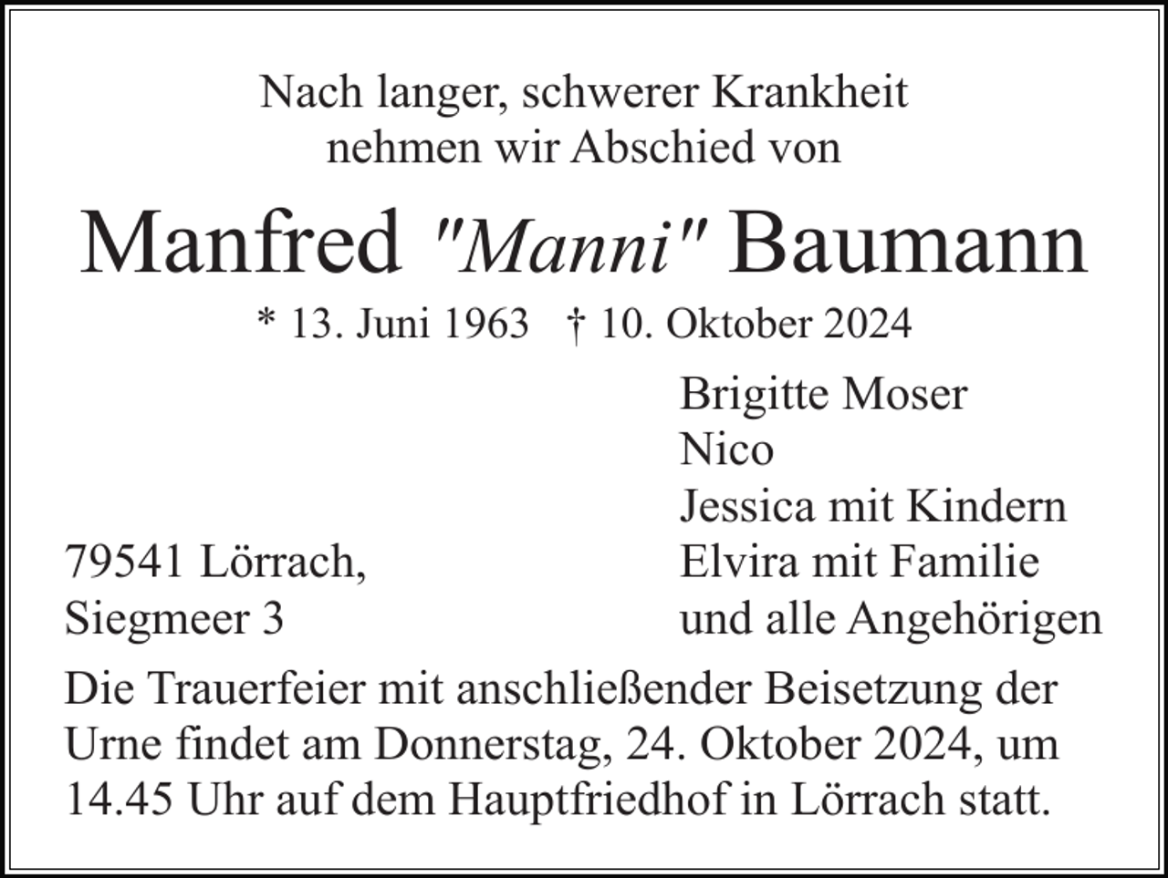 <p>Nach langer, schwerer Krankheit<br />nehmen wir Abschied von</p><p>Manfred "Manni" Baumann<br />* 13. Juni 1963 † 10. Oktober 2024</p><p>Brigitte Moser<br />Nico<br />Jessica mit Kindern<br />Elvira mit Familie<br />79541 Lörrach,<br />und alle Angehörigen<br />Siegmeer 3<br />Die Trauerfeier mit anschließender Beisetzung der<br />Urne findet am Donnerstag, 24. Oktober 2024, um<br />14.45 Uhr auf dem Hauptfriedhof in Lörrach statt.</p>