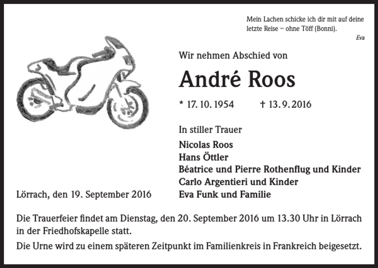 <p>Mein Lachen schicke ich dir mit auf deine<br />letzte Reise – ohne Töff (Bonni).<br />Eva</p><p>Wir nehmen Abschied von</p><p>André Roos<br />* 17. 10. 1954</p><p>Lörrach, den 19. September 2016</p><p>† 13. 9. 2016</p><p>In stiller Trauer<br />Nicolas Roos<br />Hans Öttler<br />Béatrice und Pierre Rothenflug und Kinder<br />Carlo Argentieri und Kinder<br />Eva Funk und Familie</p><p>Die Trauerfeier findet am Dienstag, den 20. September 2016 um 13.30 Uhr in Lörrach<br />in der Friedhofskapelle statt.<br />Die Urne wird zu einem späteren Zeitpunkt im Familienkreis in Frankreich beigesetzt.</p>