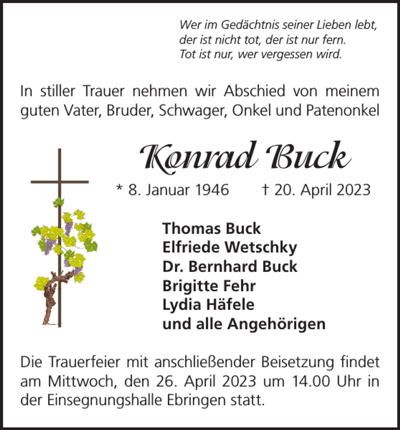 <p>Wer im Gedächtnis seiner Lieben lebt,<br />der ist nicht tot, der ist nur fern.<br />Tot ist nur, wer vergessen wird.</p><p>In stiller Trauer nehmen wir Abschied von meinem<br />­guten Vater, Bruder, Schwager, Onkel und Patenonkel</p><p>Konrad Buck<br />* 8. Januar 1946 † 20. April 2023<br />Thomas Buck<br />Elfriede Wetschky<br />Dr. Bernhard Buck<br />Brigitte Fehr<br />Lydia Häfele<br />und alle Angehörigen<br />Die Trauerfeier mit anschließender Beisetzung findet<br />am Mittwoch, den 26. April 2023 um 14.00 Uhr in<br />der Einsegnungshalle Ebringen statt.</p>