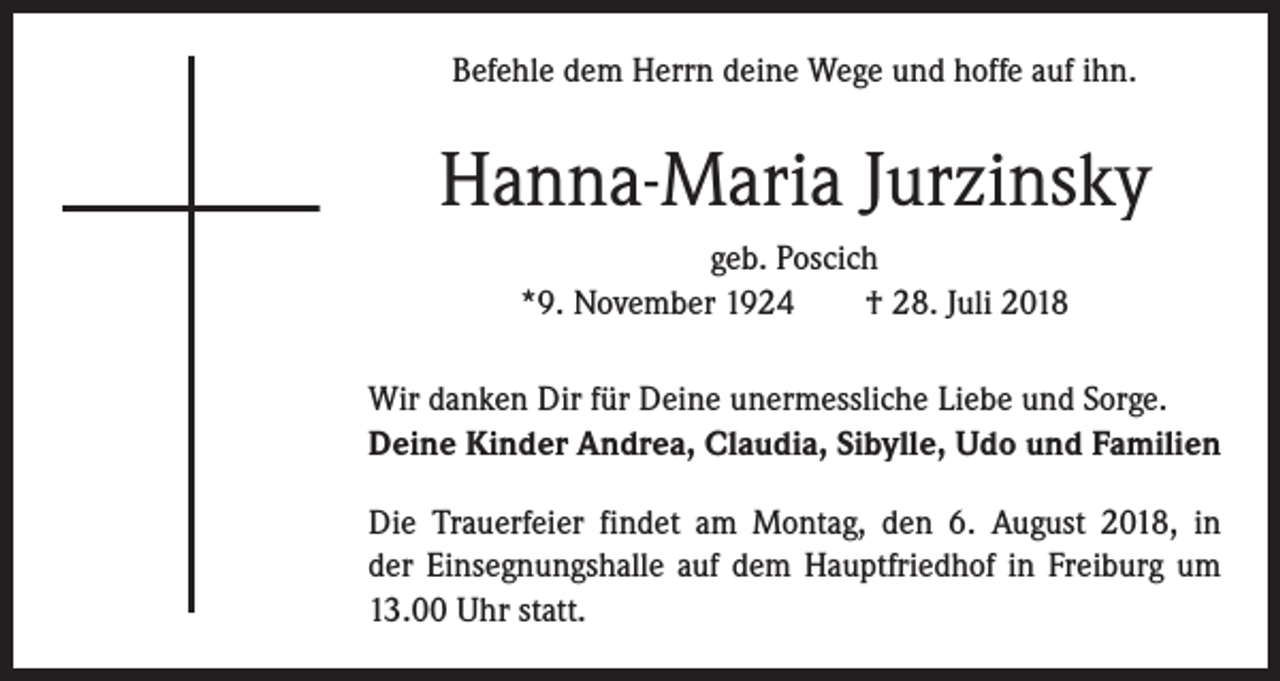 <p>Befehle dem Herrn deine Wege und hoffe auf ihn.</p><p>Hanna-Maria Jurzinsky<br />geb. Poscich<br />*9. November 1924 † 28. Juli 2018<br />Wir danken Dir für Deine unermessliche Liebe und Sorge.<br />Deine Kinder Andrea, Claudia, Sibylle, Udo und Familien<br />Die Trauerfeier findet am Montag, den 6. August 2018, in<br />der Einsegnungshalle auf dem Hauptfriedhof in Freiburg um<br />13.00 Uhr statt.</p>
