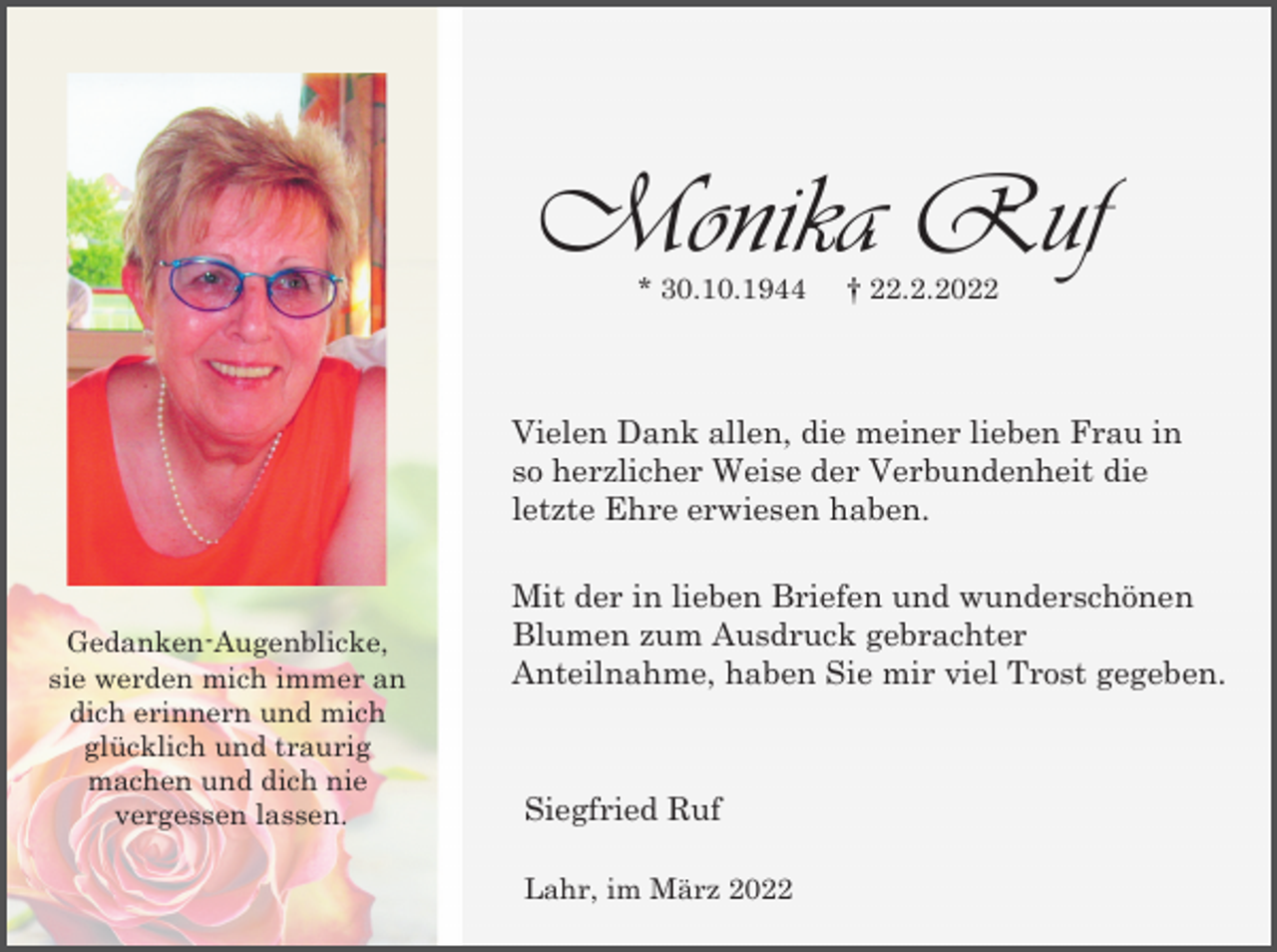<p>Monika Ruf<br />* 30.10.1944</p><p>† 22.2.2022</p><p>Vielen Dank allen, die meiner lieben Frau in<br />so herzlicher Weise der Verbundenheit die<br />letzte Ehre erwiesen haben.</p><p>Gedanken-Augenblicke,<br />sie werden mich immer an<br />dich erinnern und mich<br />glücklich und traurig<br />machen und dich nie<br />vergessen lassen.</p><p>Mit der in lieben Briefen und wunderschönen<br />Blumen zum Ausdruck gebrachter<br />Anteilnahme, haben Sie mir viel Trost gegeben.</p><p>Siegfried Ruf<br />Lahr, im März 2022</p>