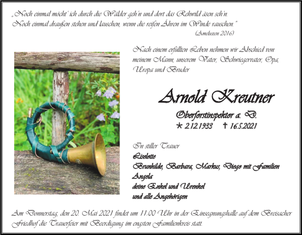 <p>„Noch einmal möcht‘ ich durch die Wälder geh’n und dort das Rehwild äsen seh‘n.<br />Noch einmal draußen stehen und lauschen, wenn die reifen Ähren im Winde rauschen.“<br />(Ameluxen 2016)</p><p>Nach einem erfüllten Leben nehmen wir Abschied von<br />meinem Mann, unserem Vater, Schwiegervater, Opa,<br />Uropa und Bruder</p><p>Arnold Kreutner<br />Oberforstinspektor a. D.<br /> 2.12.1933</p><p> 16.5.2021</p><p>In stiller Trauer<br />Liselotte<br />Brunhilde, Barbara, Markus, Diego mit Familien<br />Angela<br />deine Enkel und Urenkel<br />und alle Angehörigen<br />Am Donnerstag, den 20. Mai 2021 findet um 11:00 Uhr in der Einsegnungshalle auf dem Breisacher<br />Friedhof die Trauerfeier mit Beerdigung im engsten Familienkreis statt.</p>
