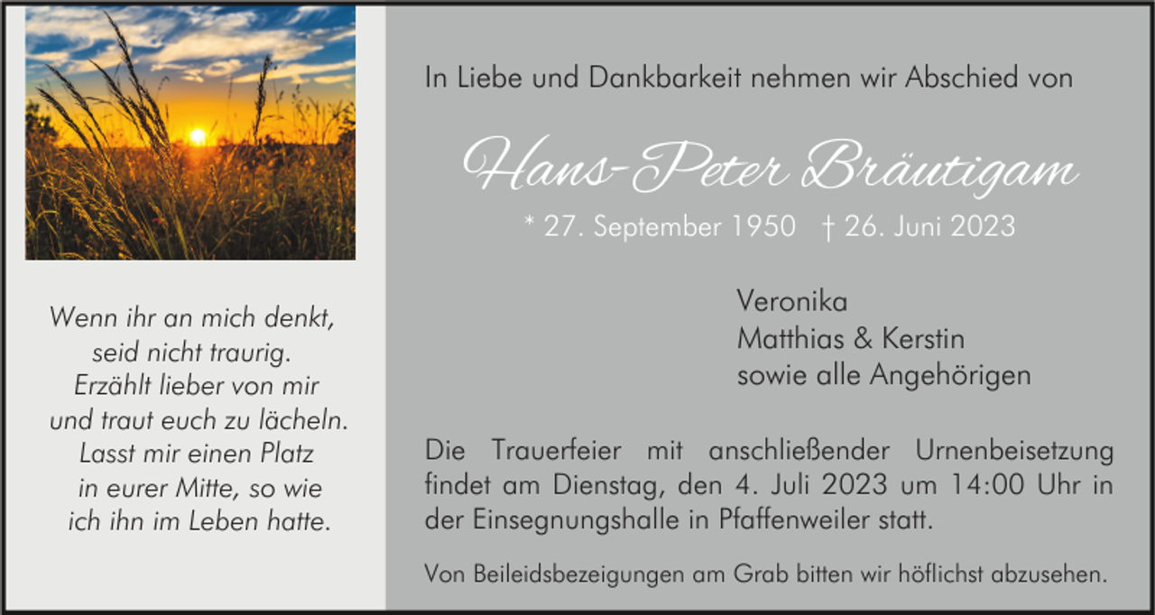 <p>In Liebe und Dankbarkeit nehmen wir Abschied von</p><p>Hans-Peter Bräutigam<br />* 27. September 1950 † 26. Juni 2023</p><p>Wenn ihr an mich denkt,<br />seid nicht traurig.<br />Erzählt lieber von mir<br />und traut euch zu lächeln.<br />Lasst mir einen Platz<br />in eurer Mitte, so wie<br />ich ihn im Leben hatte.</p><p>Veronika<br />Matthias &amp; Kerstin<br />sowie alle Angehörigen<br />Die Trauerfeier mit anschließender Urnenbeisetzung<br />findet am Dienstag, den 4. Juli 2023 um 14:00 Uhr in<br />der Einsegnungshalle in Pfaffenweiler statt.<br />Von Beileidsbezeigungen am Grab bitten wir höflichst abzusehen.</p>
