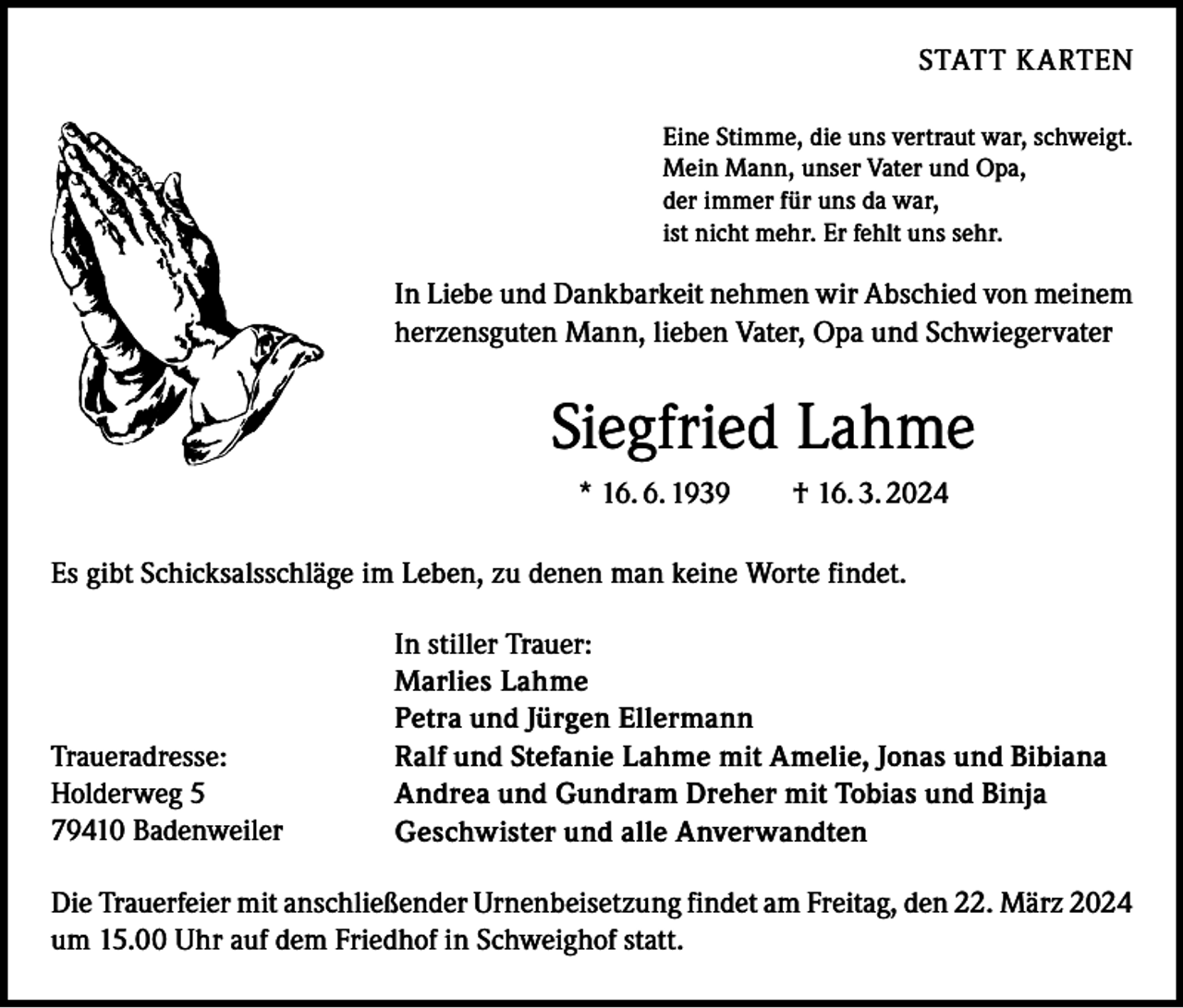 <p>STATT KARTEN<br />Eine Stimme, die uns vertraut war, schweigt.<br />Mein Mann, unser Vater und Opa,<br />der immer für uns da war,<br />ist nicht mehr. Er fehlt uns sehr.</p><p>In Liebe und Dankbarkeit nehmen wir Abschied von meinem<br />herzensguten Mann, lieben Vater, Opa und Schwiegervater</p><p>Siegfried Lahme<br />* 16. 6. 1939 † 16. 3. 2024<br />Es gibt Schicksalsschläge im Leben, zu denen man keine Worte findet.</p><p>Traueradresse:<br />Holderweg 5<br />79410 Badenweiler</p><p>In stiller Trauer:<br />Marlies Lahme<br />Petra und Jürgen Ellermann<br />Ralf und Stefanie Lahme mit Amelie, Jonas und Bibiana<br />Andrea und Gundram Dreher mit Tobias und Binja<br />Geschwister und alle Anverwandten</p><p>Die Trauerfeier mit anschließender Urnenbeisetzung findet am Freitag, den 22. März 2024<br />um 15.00 Uhr auf dem Friedhof in Schweighof statt.</p>